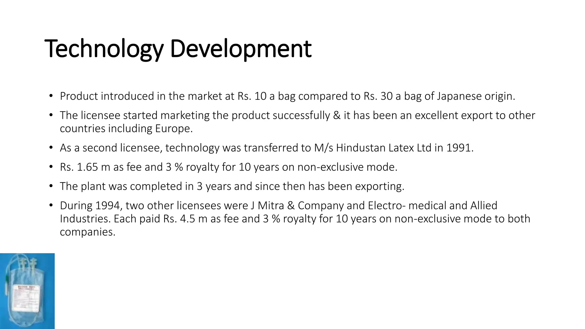 Technology Development
• Product introduced in the market at Rs. 10 a bag compared to Rs. 30 a bag of Japanese origin.
• The licensee started marketing the product successfully & it has been an excellent export to other
countries including Europe.
• As a second licensee, technology was transferred to M/s Hindustan Latex Ltd in 1991.
• Rs. 1.65 m as fee and 3 % royalty for 10 years on non-exclusive mode.
• The plant was completed in 3 years and since then has been exporting.
• During 1994, two other licensees were J Mitra & Company and Electro- medical and Allied
Industries. Each paid Rs. 4.5 m as fee and 3 % royalty for 10 years on non-exclusive mode to both
companies.
 