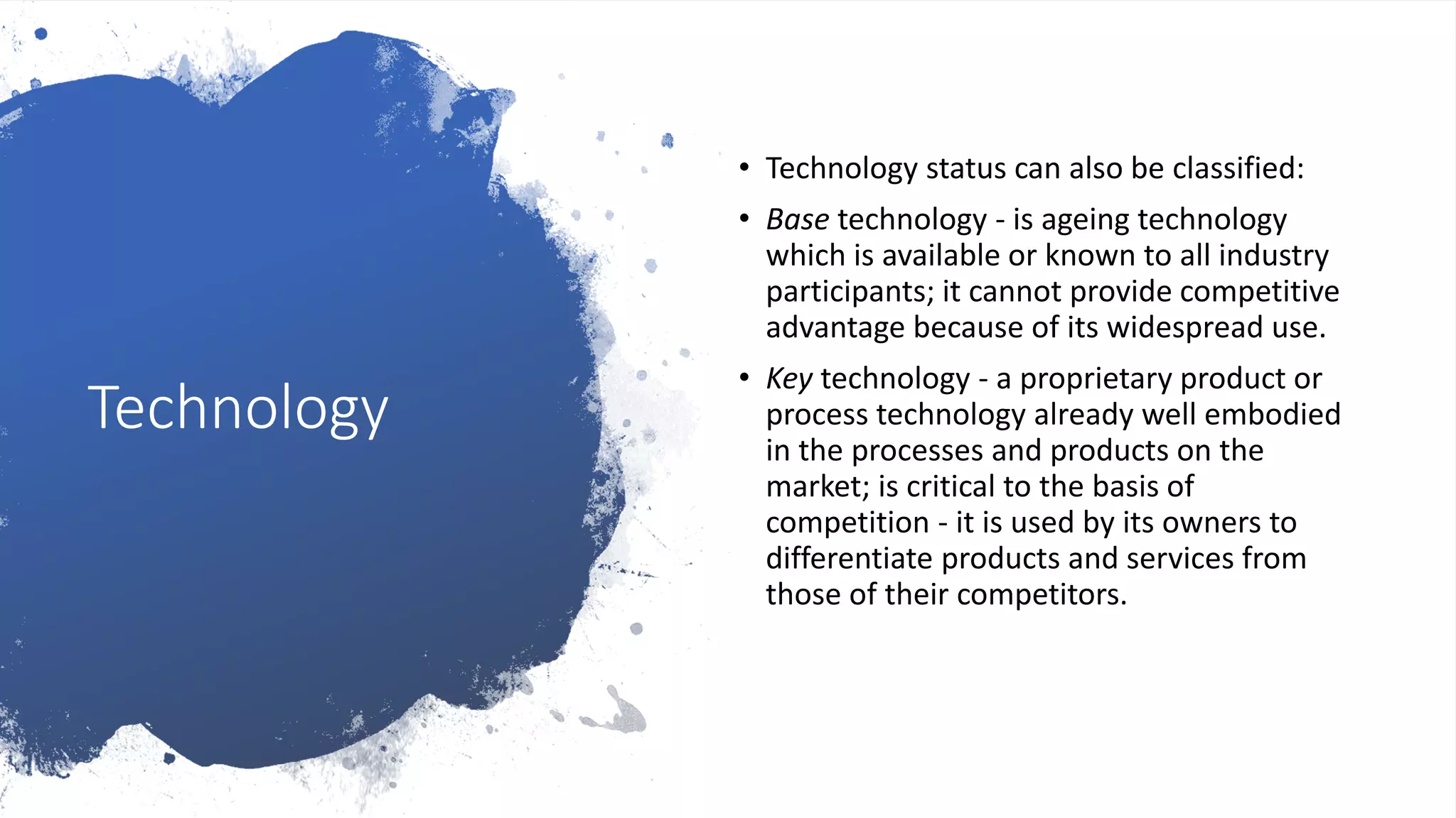 Technology
• Technology status can also be classified:
• Base technology - is ageing technology
which is available or known to all industry
participants; it cannot provide competitive
advantage because of its widespread use.
• Key technology - a proprietary product or
process technology already well embodied
in the processes and products on the
market; is critical to the basis of
competition - it is used by its owners to
differentiate products and services from
those of their competitors.
 