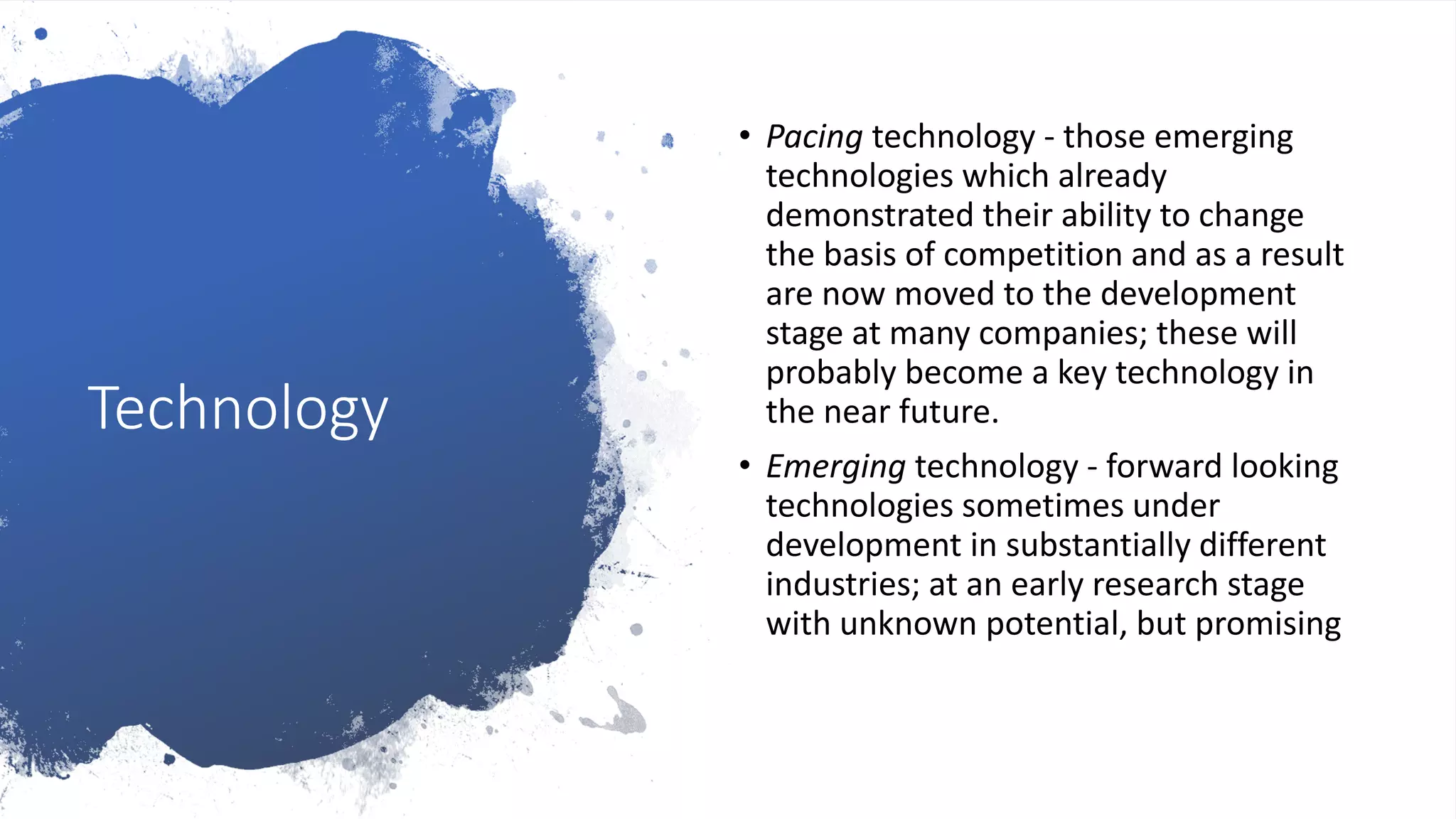 Technology
• Pacing technology - those emerging
technologies which already
demonstrated their ability to change
the basis of competition and as a result
are now moved to the development
stage at many companies; these will
probably become a key technology in
the near future.
• Emerging technology - forward looking
technologies sometimes under
development in substantially different
industries; at an early research stage
with unknown potential, but promising
 