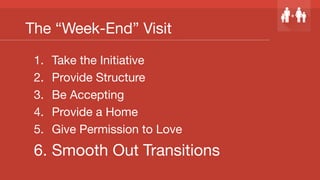 The “Week-End” Visit
1.  Take the Initiative
2.  Provide Structure
3.  Be Accepting
4.  Provide a Home
5.  Give Permission to Love
6.  Smooth Out Transitions
 