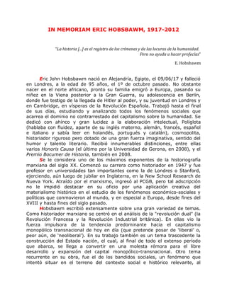 IN MEMORIAM ERIC HOBSBAWM, 1917-2012
“La historia [...] es el registro de los crímenes y de las locuras de la humanidad.
Pero no ayuda a hacer profecías”
E. Hobsbawm
Eric John Hobsbawm nació en Alejandría, Egipto, el 09/06/17 y falleció
en Londres, a la edad de 95 años, el 1º de octubre pasado. No obstante
nacer en el norte africano, pronto su familia emigró a Europa, pasando su
niñez en la Viena posterior a la Gran Guerra, su adolescencia en Berlín,
donde fue testigo de la llegada de Hitler al poder, y su juventud en Londres y
en Cambridge, en vísperas de la Revolución Española. Trabajó hasta el final
de sus días, estudiando y analizando todos los fenómenos sociales que
acarrea el dominio no contrarrestado del capitalismo sobre la humanidad. Se
dedicó con ahínco y gran lucidez a la elaboración intelectual, Políglota
(hablaba con fluidez, aparte de su inglés materno, alemán, francés, español
e italiano y sabía leer en holandés, portugués y catalán), cosmopolita,
historiador riguroso pero dotado de una gran fuerza imaginativa, sentido del
humor y talento literario. Recibió innumerables distinciones, entre ellas
varios Honoris Causa (el último por la Universidad de Gerona, en 2008), y el
Premio Bocumer de Historia, también en 2008.
Se le considera uno de los máximos exponentes de la historiografía
marxiana del siglo XX. Comenzó su carrera como historiador en 1947 y fue
profesor en universidades tan importantes como la de Londres o Stanford,
ejerciendo, aún luego de jubilar en Inglaterra, en la New School Research de
Nueva York. Atraído por el marxismo, ingresó al PCGB, pero tal adscripción
no le impidió destacar en su oficio por una aplicación creativa del
materialismo histórico en el estudio de los fenómenos económico-sociales y
políticos que conmovieron al mundo, y en especial a Europa, desde fines del
XVIII y hasta fines del siglo pasado.
Hobsbawm escribió extensamente sobre una gran variedad de temas.
Como historiador marxiano se centró en el análisis de la "revolución dual" (la
Revolución Francesa y la Revolución Industrial británica). En ellas vio la
fuerza impulsora de la tendencia predominante hacia el capitalismo
monopólico transnacional de hoy en día (que pretende posar de ‘liberal’ o,
peor aún, de ‘neoliberal’). En su trabajo también es un tema trascedente la
construcción del Estado nación, el cual, al final de todo el extenso período
que abarca, se llega a convertir en una molesta rémora para el libre
desarrollo y expansión del capital monopólico-transnacional. Otro tema
recurrente en su obra, fue el de los bandidos sociales, un fenómeno que
intentó situar en el terreno del contexto social e histórico relevante, al
 