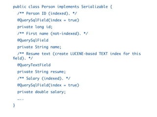 public class Person implements Serializable {
/** Person ID (indexed). */
@QuerySqlField(index = true)
private long id;
/** First name (not-indexed). */
@QuerySqlField
private String name;
/** Resume text (create LUCENE-based TEXT index for this
field). */
@QueryTextField
private String resume;
/** Salary (indexed). */
@QuerySqlField(index = true)
private double salary;
…..
}
 