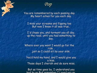 Pop  You are remembered by each passing day My heart aches for you each day. I miss your screams and fipping too But now I know it all was true.. I'd chase you, and torment you all day, up the road, until you had something to say. Where ever you went I would go for the ride , just so I could sit by your side. You’d hold my hand, and I would give you a kiss. Those days I cherish and do sure miss. But as time goes by, I understand you had to go But remember I Loved you so. 