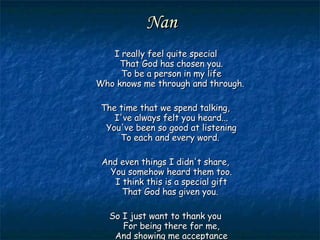 Nan I really feel quite special That God has chosen you. To be a person in my life Who knows me through and through.  The time that we spend talking, I've always felt you heard... You've been so good at listening To each and every word.  And even things I didn't share, You somehow heard them too. I think this is a special gift That God has given you.  So I just want to thank you For being there for me, And showing me acceptance And love so totally. 