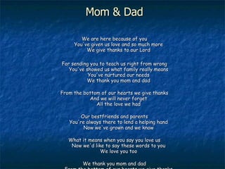 Mom & Dad We are here because of you You've given us love and so much more We give thanks to our Lord For sending you to teach us right from wrong You've showed us what family really means You've nurtured our needs We thank you mom and dad From the bottom of our hearts we give thanks And we will never forget All the love we had Our bestfriends and parents You're always there to lend a helping hand Now we've grown and we know What it means when you say you love us Now we'd like to say these words to you We love you too We thank you mom and dad From the bottom of our hearts we give thanks And we will never forget  All the love we had 