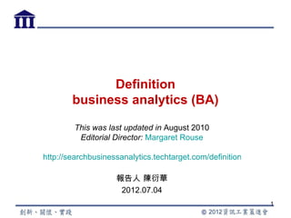 Definition
        business analytics (BA)

        This was last updated in August 2010
         Editorial Director: Margaret Rouse

http://searchbusinessanalytics.techtarget.com/definition/business-ana

                    報告人 陳衍華
                     2012.07.04
                                                              1
 