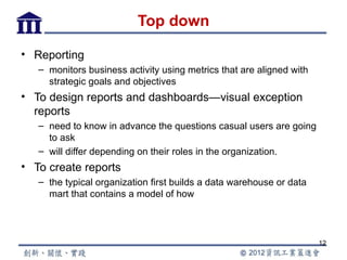 Top down

• Reporting
   – monitors business activity using metrics that are aligned with
     strategic goals and objectives
• To design reports and dashboards—visual exception
  reports
   – need to know in advance the questions casual users are going
     to ask
   – will differ depending on their roles in the organization.
• To create reports
   – the typical organization first builds a data warehouse or data
     mart that contains a model of how




                                                                      12
 