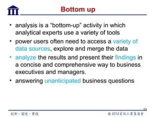 Bottom up

• analysis is a “bottom-up” activity in which
  analytical experts use a variety of tools
• power users often need to access a variety of
  data sources, explore and merge the data
• analyze the results and present their findings in
  a concise and comprehensive way to business
  executives and managers.
• answering unanticipated business questions



                                                      13
 