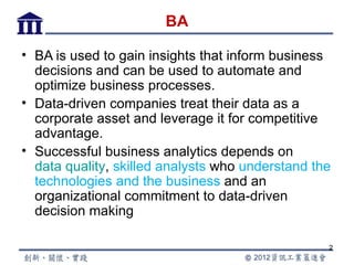 BA

• BA is used to gain insights that inform business
  decisions and can be used to automate and
  optimize business processes.
• Data-driven companies treat their data as a
  corporate asset and leverage it for competitive
  advantage.
• Successful business analytics depends on
  data quality, skilled analysts who understand the
  technologies and the business and an
  organizational commitment to data-driven
  decision making

                                                  2
 