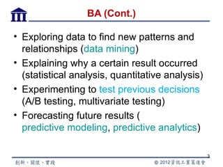 BA (Cont.)

• Exploring data to find new patterns and
  relationships (data mining)
• Explaining why a certain result occurred
  (statistical analysis, quantitative analysis)
• Experimenting to test previous decisions
  (A/B testing, multivariate testing)
• Forecasting future results (
  predictive modeling, predictive analytics)

                                                  3
 