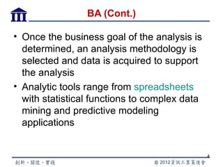 BA (Cont.)

• Once the business goal of the analysis is
  determined, an analysis methodology is
  selected and data is acquired to support
  the analysis
• Analytic tools range from spreadsheets
  with statistical functions to complex data
  mining and predictive modeling
  applications


                                               4
 