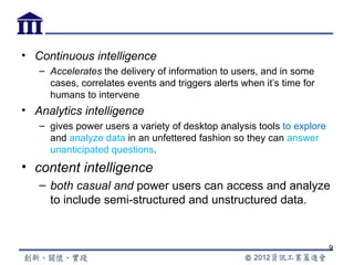 • Continuous intelligence
   – Accelerates the delivery of information to users, and in some
     cases, correlates events and triggers alerts when it’s time for
     humans to intervene
• Analytics intelligence
   – gives power users a variety of desktop analysis tools to explore
     and analyze data in an unfettered fashion so they can answer
     unanticipated questions.
• content intelligence
   – both casual and power users can access and analyze
     to include semi-structured and unstructured data.


                                                                        9
 