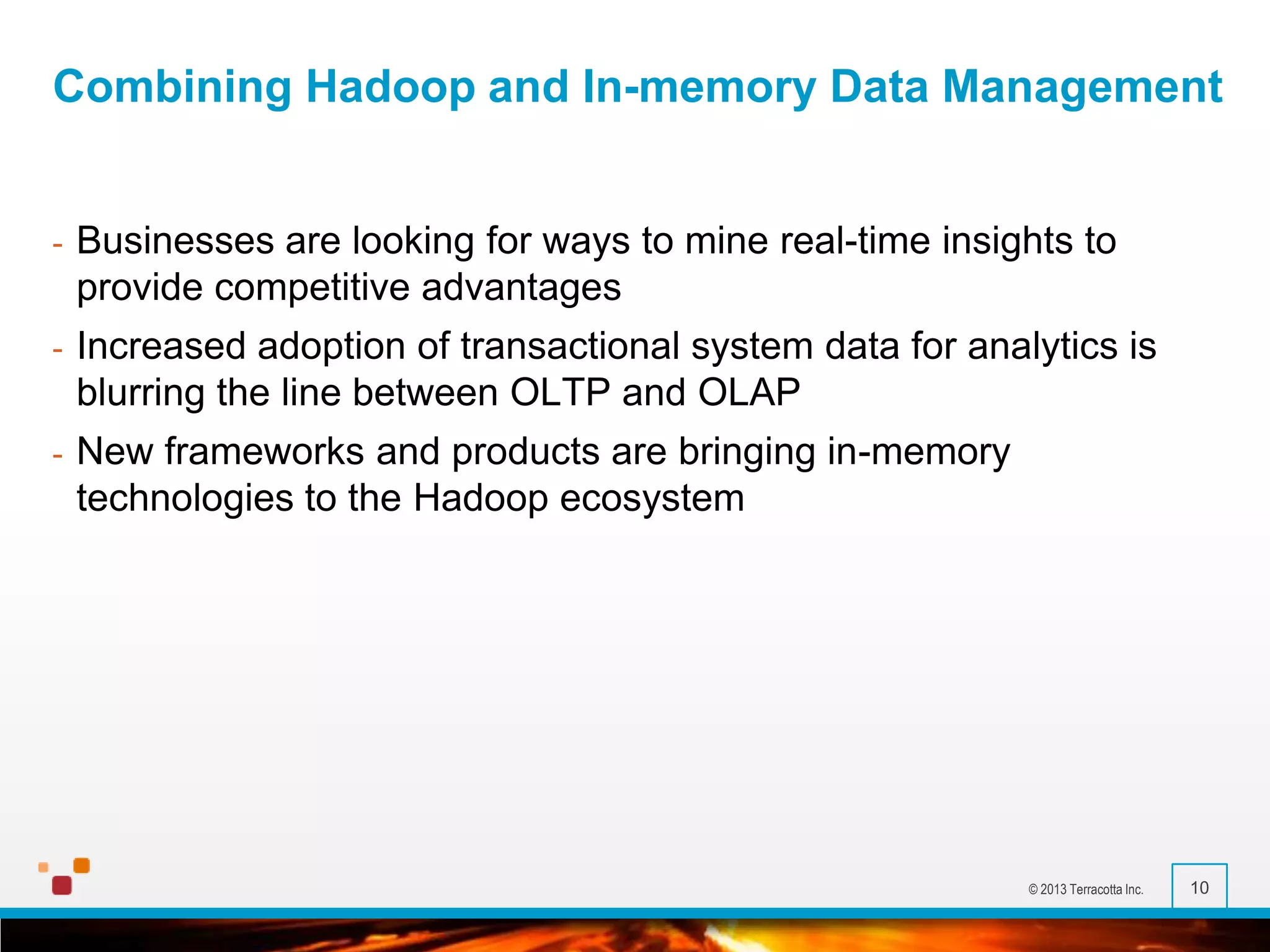 Combining Hadoop and In-memory Data Management

-

Businesses are looking for ways to mine real-time insights to
provide competitive advantages

-

Increased adoption of transactional system data for analytics is
blurring the line between OLTP and OLAP

-

New frameworks and products are bringing in-memory
technologies to the Hadoop ecosystem

© 2013 Terracotta Inc.

10

 