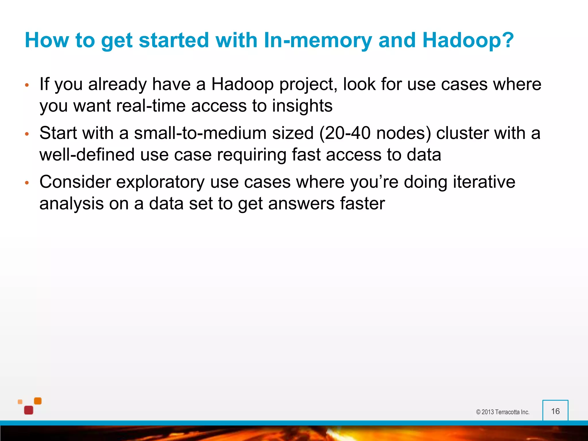 How to get started with In-memory and Hadoop?
•

If you already have a Hadoop project, look for use cases where
you want real-time access to insights

•

Start with a small-to-medium sized (20-40 nodes) cluster with a
well-defined use case requiring fast access to data

•

Consider exploratory use cases where you’re doing iterative
analysis on a data set to get answers faster

© 2013 Terracotta Inc.

16

 