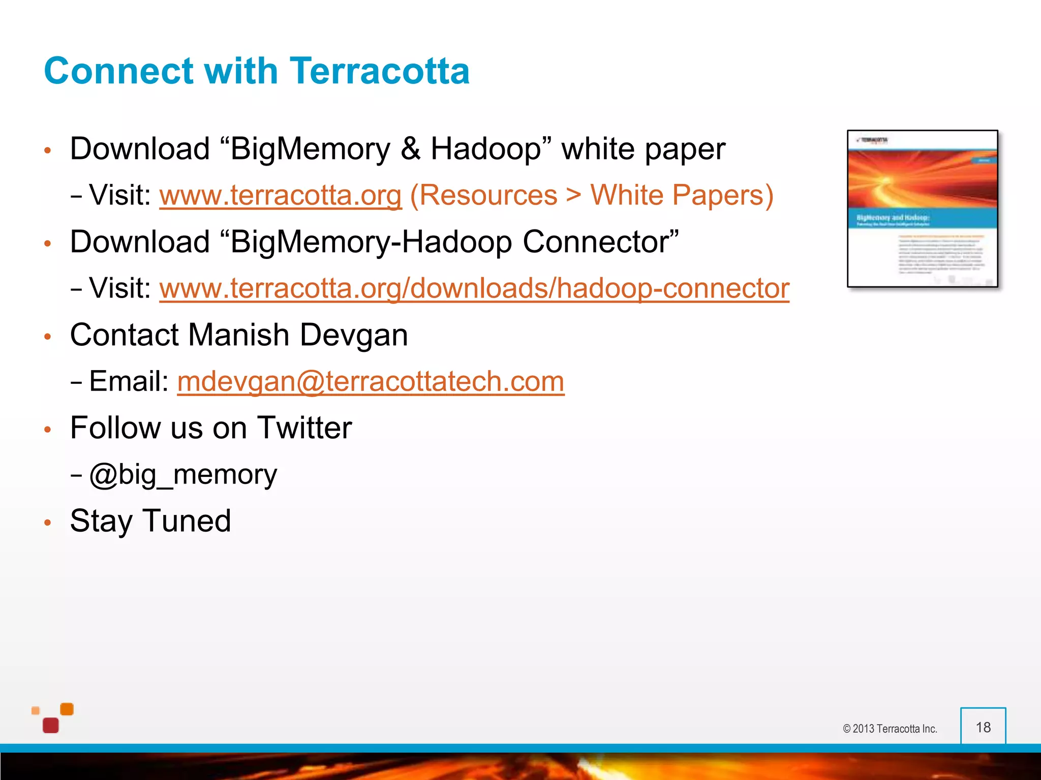 Connect with Terracotta
•

Download “BigMemory & Hadoop” white paper
− Visit:

•

Download “BigMemory-Hadoop Connector”
− Visit:

•

www.terracotta.org (Resources > White Papers)
www.terracotta.org/downloads/hadoop-connector

Contact Manish Devgan
− Email:

•

mdevgan@terracottatech.com

Follow us on Twitter
− @big_memory

•

Stay Tuned

© 2013 Terracotta Inc.

18

 