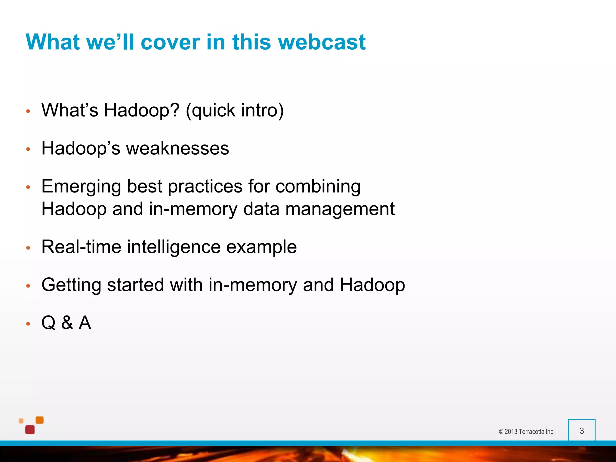 What we’ll cover in this webcast
•

What’s Hadoop? (quick intro)

•

Hadoop’s weaknesses

•

Emerging best practices for combining
Hadoop and in-memory data management

•

Real-time intelligence example

•

Getting started with in-memory and Hadoop

•

Q&A

© 2013 Terracotta Inc.

3

 