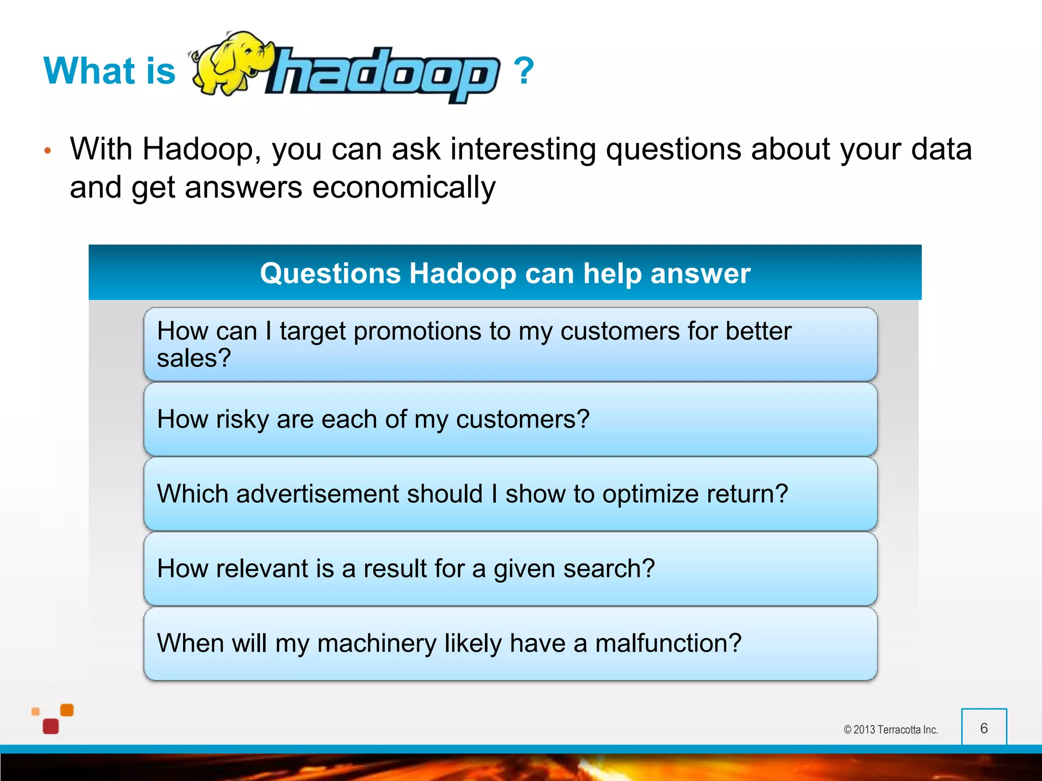 What is
•

?

With Hadoop, you can ask interesting questions about your data
and get answers economically
Questions Hadoop can help answer
How can I target promotions to my customers for better
sales?
How risky are each of my customers?
Which advertisement should I show to optimize return?

How relevant is a result for a given search?
When will my machinery likely have a malfunction?

© 2013 Terracotta Inc.

6

 