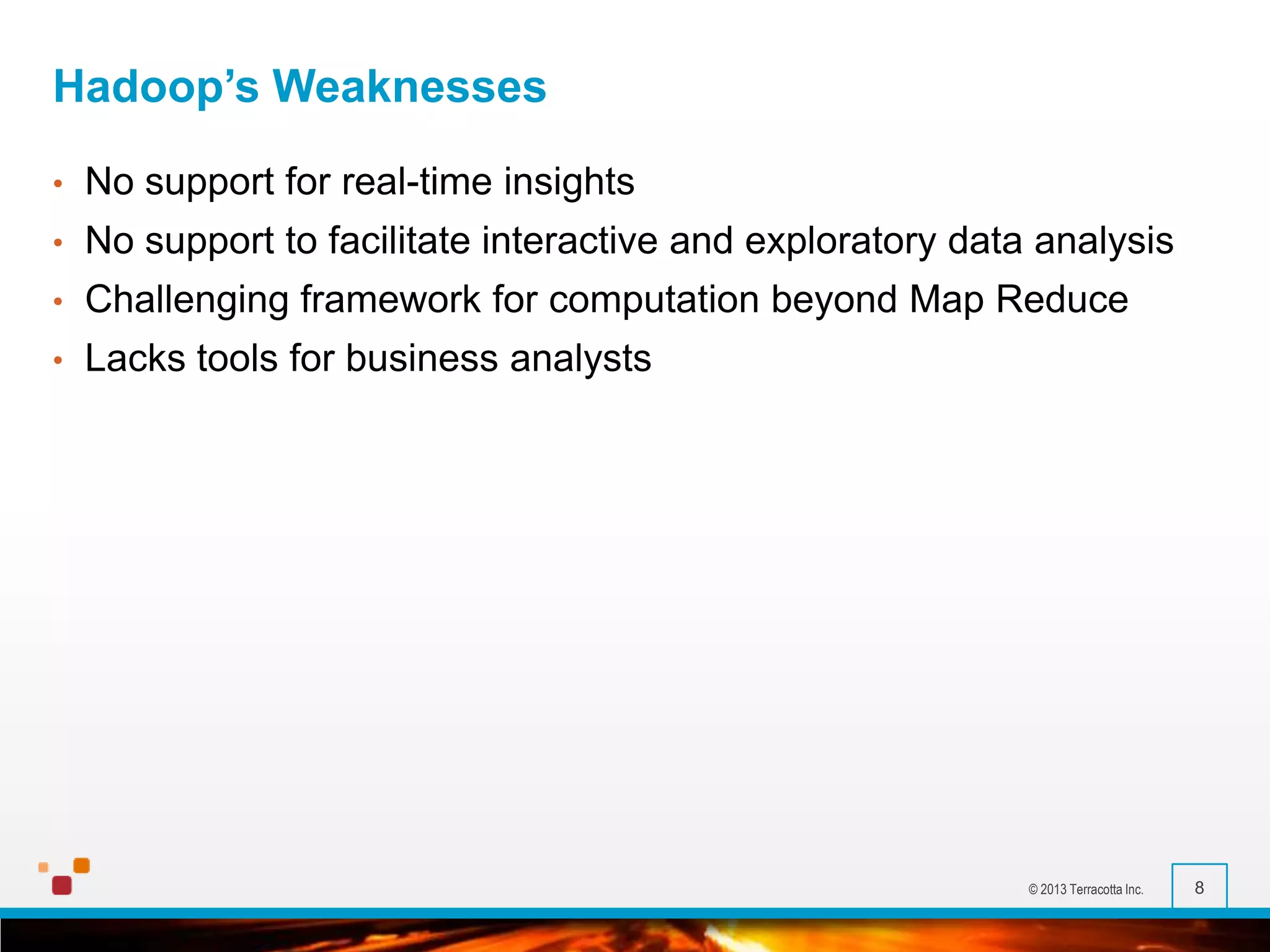 Hadoop’s Weaknesses
•

No support for real-time insights

•

No support to facilitate interactive and exploratory data analysis

•

Challenging framework for computation beyond Map Reduce

•

Lacks tools for business analysts

© 2013 Terracotta Inc.

8

 