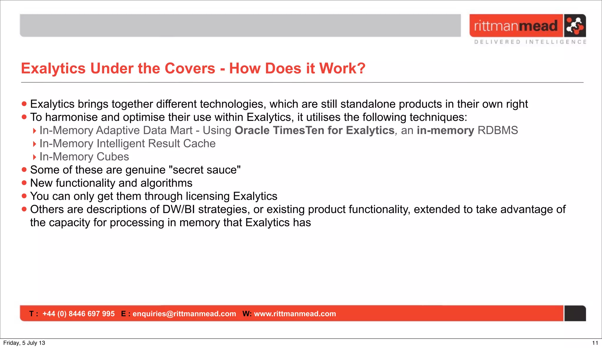 T : +44 (0) 8446 697 995 E : enquiries@rittmanmead.com W: www.rittmanmead.com
Exalytics Under the Covers - How Does it Work?
•Exalytics brings together different technologies, which are still standalone products in their own right
•To harmonise and optimise their use within Exalytics, it utilises the following techniques:
‣ In-Memory Adaptive Data Mart - Using Oracle TimesTen for Exalytics, an in-memory RDBMS
‣ In-Memory Intelligent Result Cache
‣ In-Memory Cubes
•Some of these are genuine "secret sauce"
•New functionality and algorithms
•You can only get them through licensing Exalytics
•Others are descriptions of DW/BI strategies, or existing product functionality, extended to take advantage of
the capacity for processing in memory that Exalytics has
11Friday, 5 July 13
 