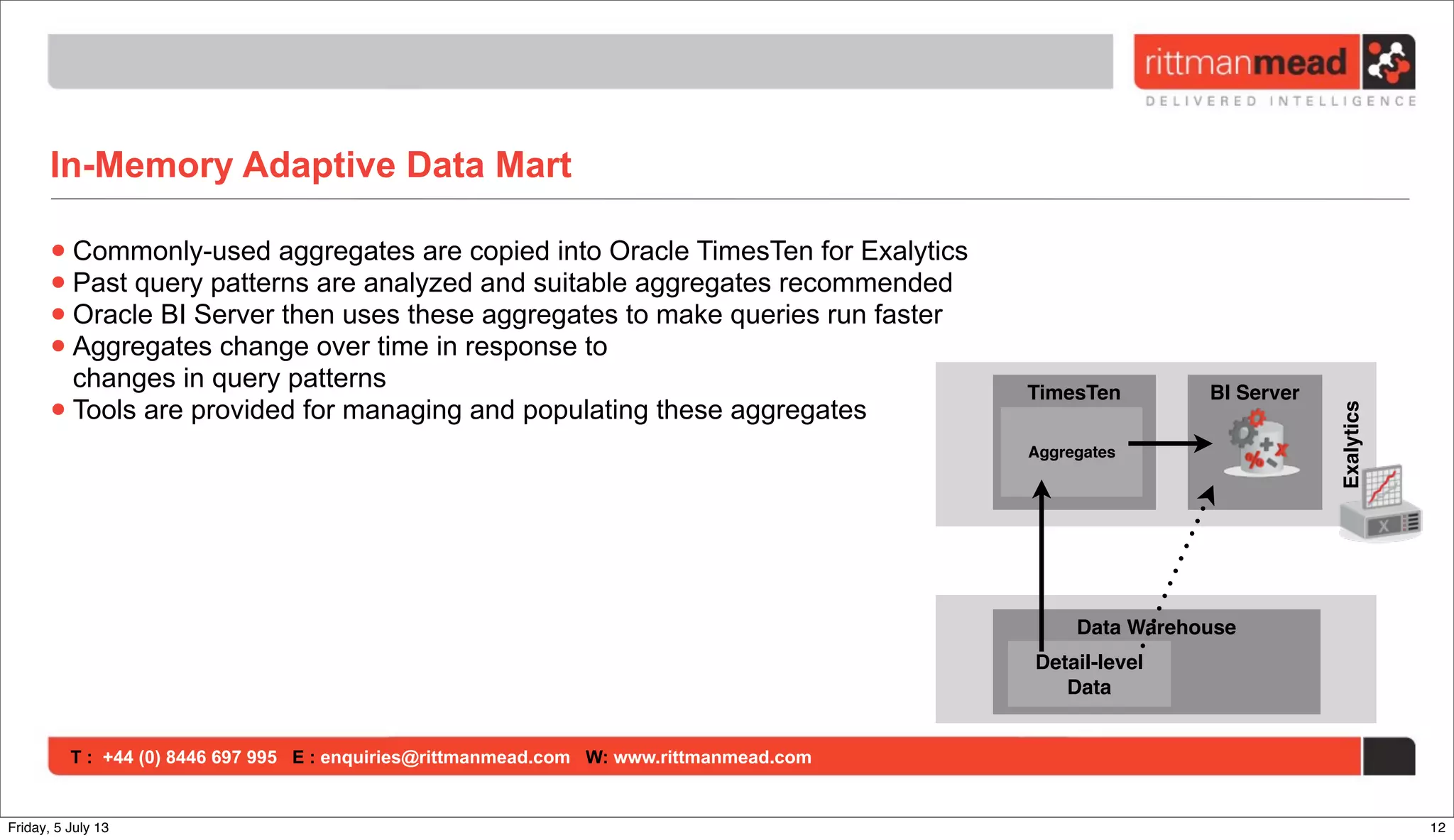 T : +44 (0) 8446 697 995 E : enquiries@rittmanmead.com W: www.rittmanmead.com
In-Memory Adaptive Data Mart
•Commonly-used aggregates are copied into Oracle TimesTen for Exalytics
•Past query patterns are analyzed and suitable aggregates recommended
•Oracle BI Server then uses these aggregates to make queries run faster
•Aggregates change over time in response to
changes in query patterns
•Tools are provided for managing and populating these aggregates
TimesTen BI Server
Exalytics
Aggregates
Data Warehouse
Detail-level
Data
12Friday, 5 July 13
 
