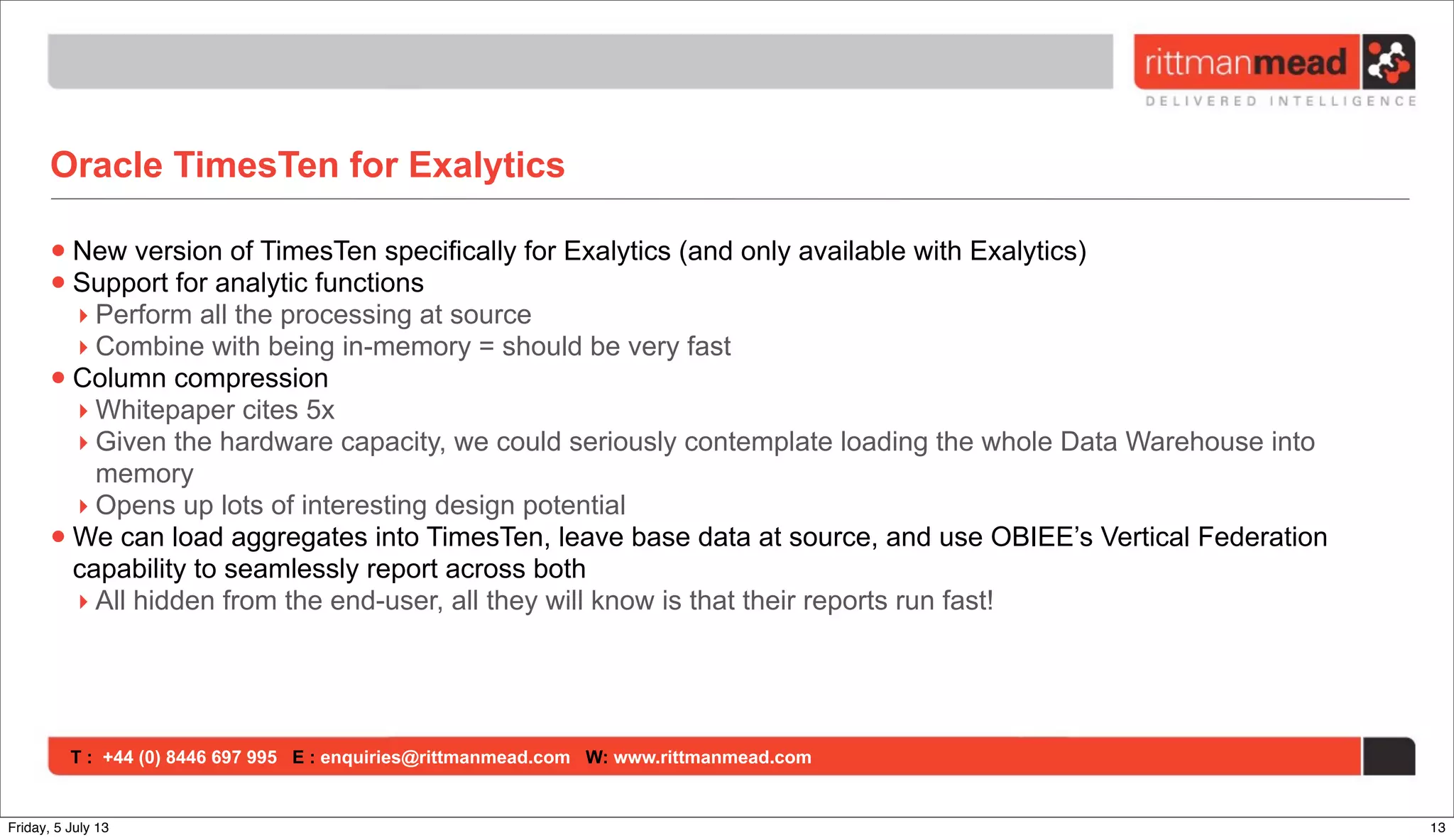 T : +44 (0) 8446 697 995 E : enquiries@rittmanmead.com W: www.rittmanmead.com
Oracle TimesTen for Exalytics
•New version of TimesTen specifically for Exalytics (and only available with Exalytics)
•Support for analytic functions
‣ Perform all the processing at source
‣ Combine with being in-memory = should be very fast
•Column compression
‣ Whitepaper cites 5x
‣ Given the hardware capacity, we could seriously contemplate loading the whole Data Warehouse into
memory
‣ Opens up lots of interesting design potential
•We can load aggregates into TimesTen, leave base data at source, and use OBIEE’s Vertical Federation
capability to seamlessly report across both
‣ All hidden from the end-user, all they will know is that their reports run fast!
13Friday, 5 July 13
 