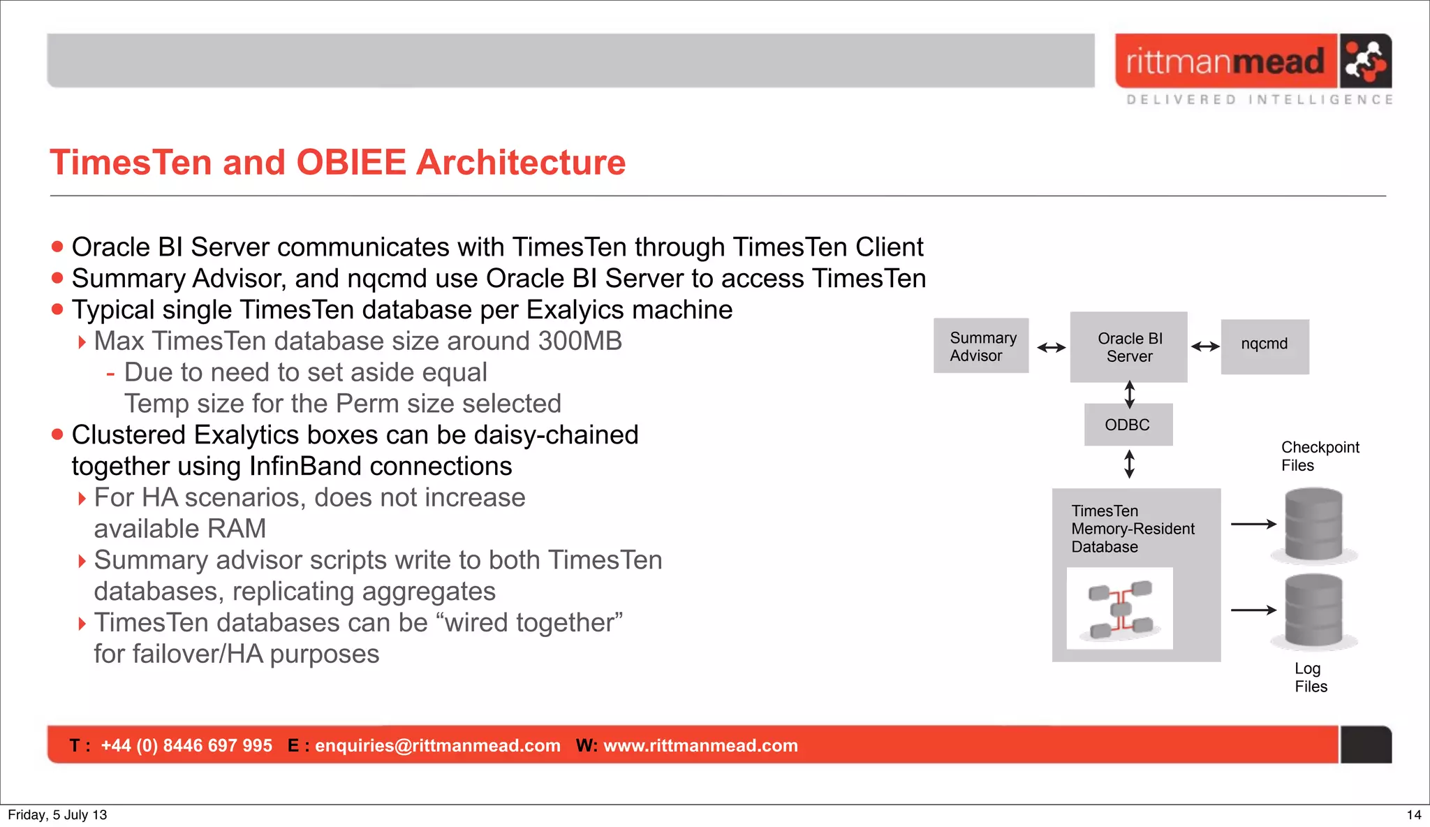 T : +44 (0) 8446 697 995 E : enquiries@rittmanmead.com W: www.rittmanmead.com
TimesTen and OBIEE Architecture
•Oracle BI Server communicates with TimesTen through TimesTen Client
•Summary Advisor, and nqcmd use Oracle BI Server to access TimesTen
•Typical single TimesTen database per Exalyics machine
‣ Max TimesTen database size around 300MB
- Due to need to set aside equal
Temp size for the Perm size selected
•Clustered Exalytics boxes can be daisy-chained
together using InfinBand connections
‣ For HA scenarios, does not increase
available RAM
‣ Summary advisor scripts write to both TimesTen
databases, replicating aggregates
‣ TimesTen databases can be “wired together”
for failover/HA purposes
TimesTen
Memory-Resident
Database
Checkpoint
Files
Log
Files
ODBC
Oracle BI
Server
nqcmdSummary
Advisor
14Friday, 5 July 13
 