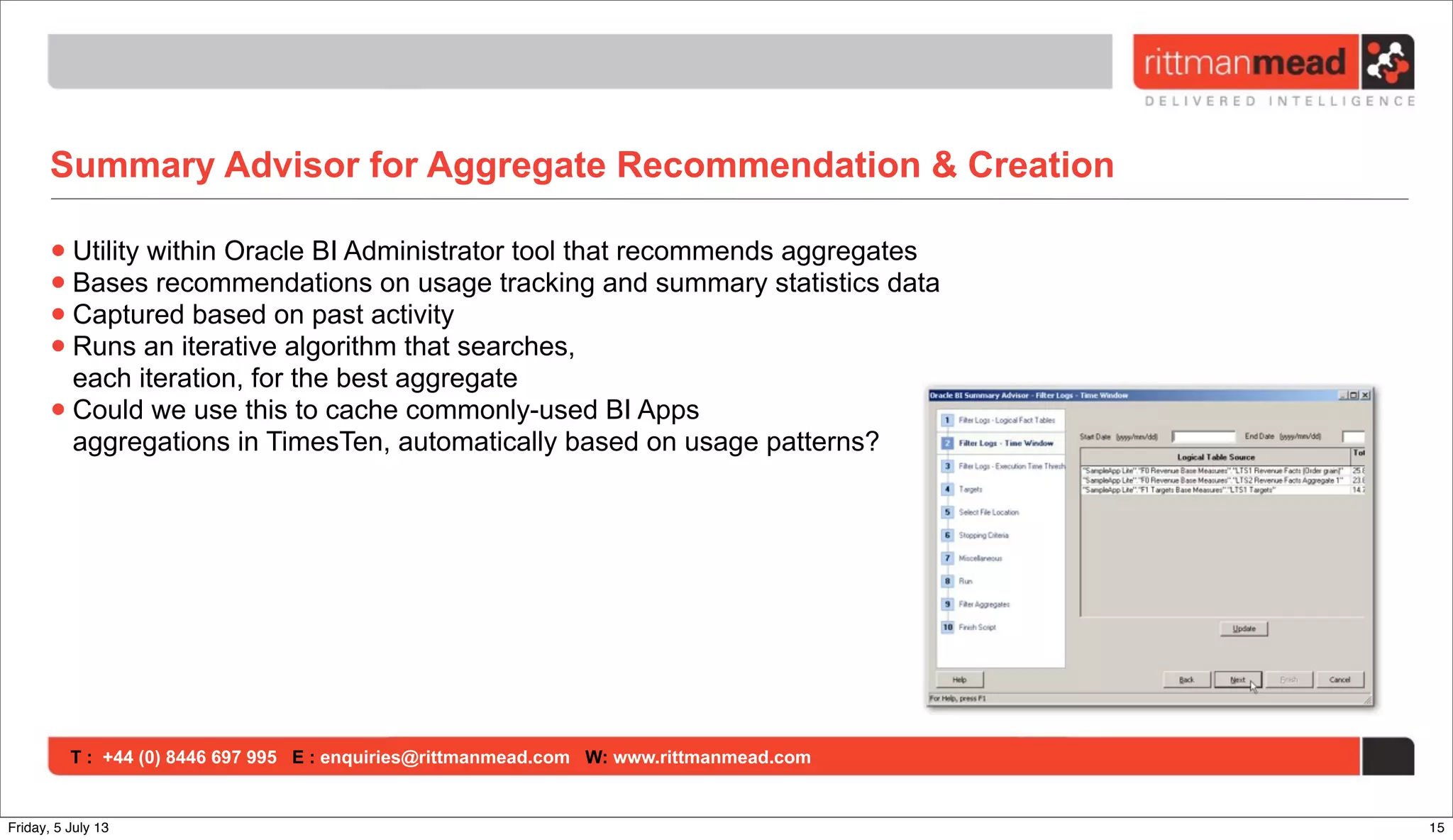 T : +44 (0) 8446 697 995 E : enquiries@rittmanmead.com W: www.rittmanmead.com
Summary Advisor for Aggregate Recommendation & Creation
•Utility within Oracle BI Administrator tool that recommends aggregates
•Bases recommendations on usage tracking and summary statistics data
•Captured based on past activity
•Runs an iterative algorithm that searches,
each iteration, for the best aggregate
•Could we use this to cache commonly-used BI Apps
aggregations in TimesTen, automatically based on usage patterns?
15Friday, 5 July 13
 