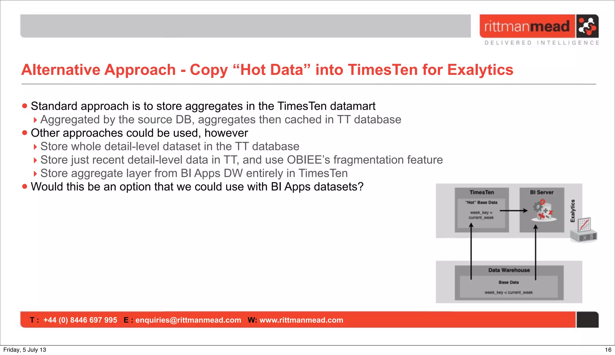 T : +44 (0) 8446 697 995 E : enquiries@rittmanmead.com W: www.rittmanmead.com
Alternative Approach - Copy “Hot Data” into TimesTen for Exalytics
•Standard approach is to store aggregates in the TimesTen datamart
‣ Aggregated by the source DB, aggregates then cached in TT database
•Other approaches could be used, however
‣ Store whole detail-level dataset in the TT database
‣ Store just recent detail-level data in TT, and use OBIEE’s fragmentation feature
‣ Store aggregate layer from BI Apps DW entirely in TimesTen
•Would this be an option that we could use with BI Apps datasets?
16Friday, 5 July 13
 