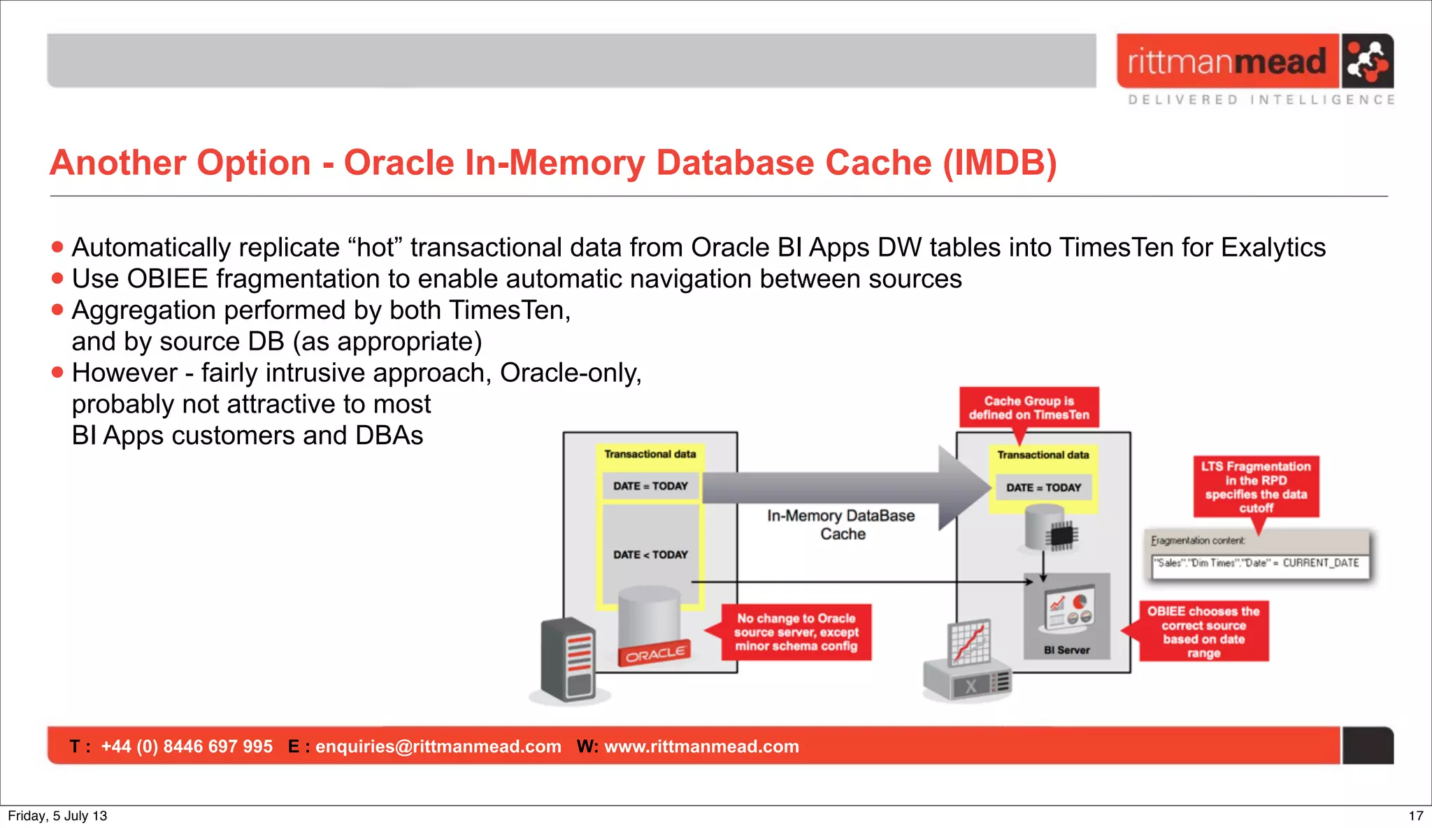 T : +44 (0) 8446 697 995 E : enquiries@rittmanmead.com W: www.rittmanmead.com
Another Option - Oracle In-Memory Database Cache (IMDB)
•Automatically replicate “hot” transactional data from Oracle BI Apps DW tables into TimesTen for Exalytics
•Use OBIEE fragmentation to enable automatic navigation between sources
•Aggregation performed by both TimesTen,
and by source DB (as appropriate)
•However - fairly intrusive approach, Oracle-only,
probably not attractive to most
BI Apps customers and DBAs
17Friday, 5 July 13
 
