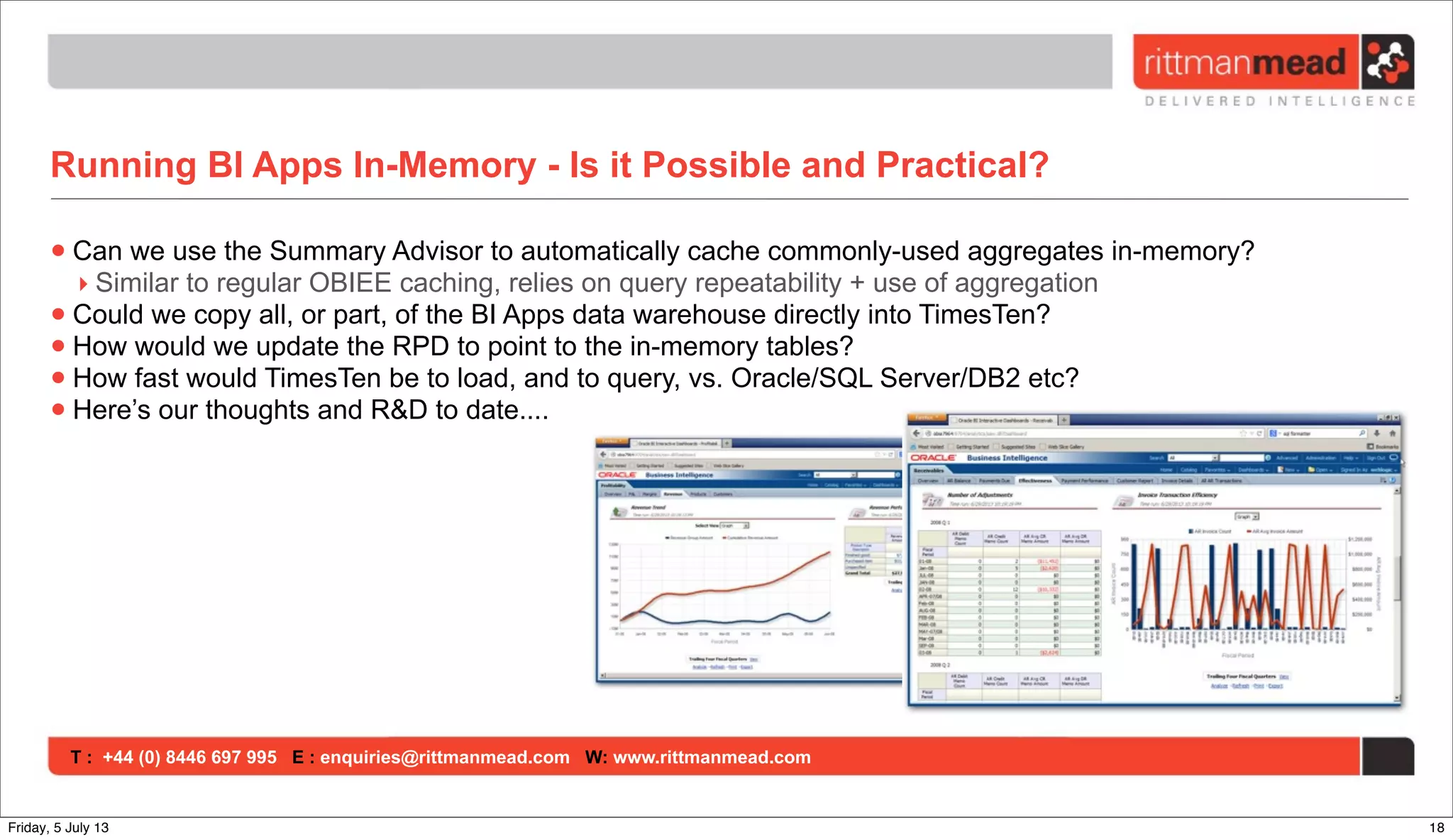 T : +44 (0) 8446 697 995 E : enquiries@rittmanmead.com W: www.rittmanmead.com
Running BI Apps In-Memory - Is it Possible and Practical?
•Can we use the Summary Advisor to automatically cache commonly-used aggregates in-memory?
‣ Similar to regular OBIEE caching, relies on query repeatability + use of aggregation
•Could we copy all, or part, of the BI Apps data warehouse directly into TimesTen?
•How would we update the RPD to point to the in-memory tables?
•How fast would TimesTen be to load, and to query, vs. Oracle/SQL Server/DB2 etc?
•Here’s our thoughts and R&D to date....
18Friday, 5 July 13
 