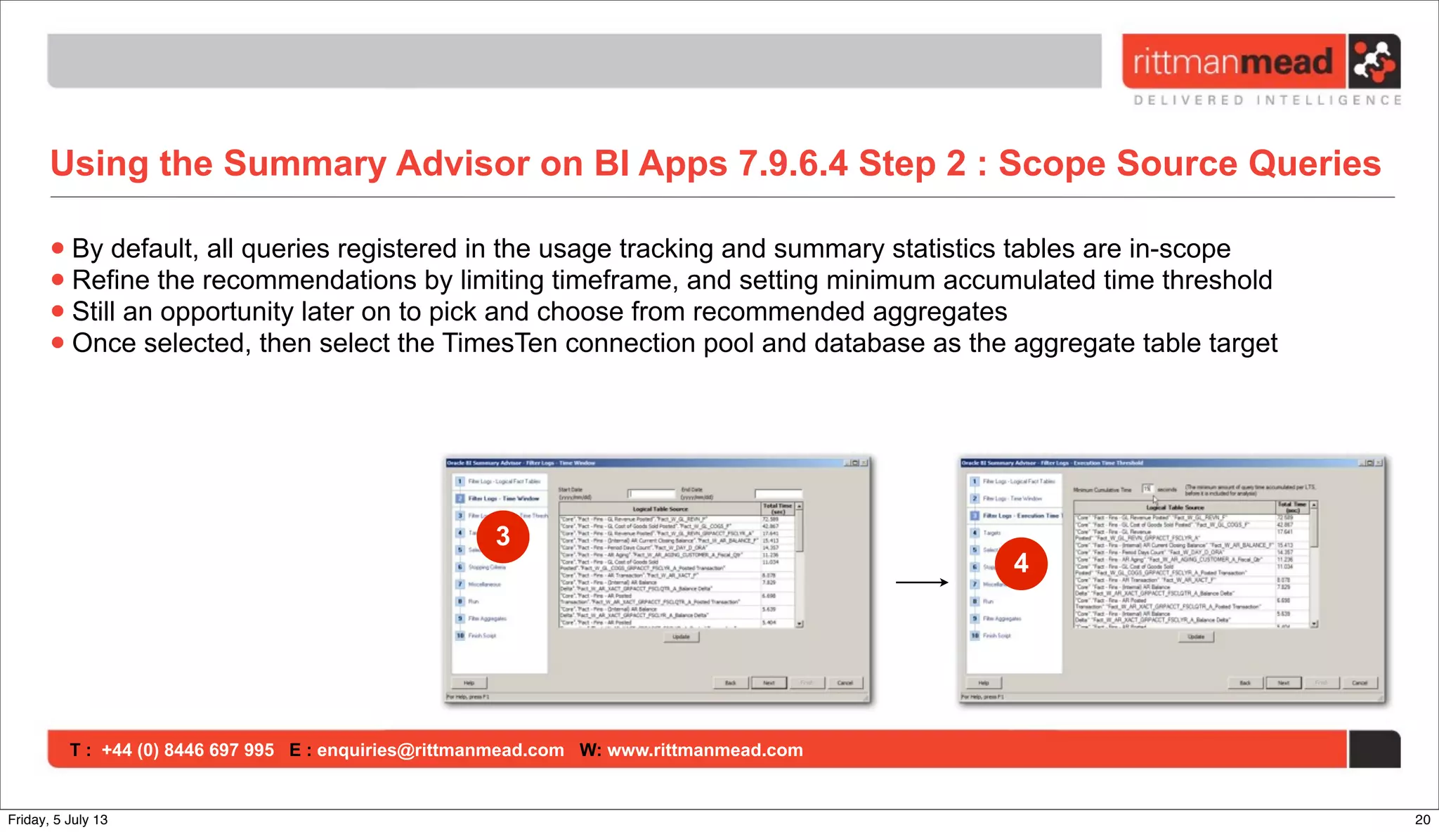 T : +44 (0) 8446 697 995 E : enquiries@rittmanmead.com W: www.rittmanmead.com
Using the Summary Advisor on BI Apps 7.9.6.4 Step 2 : Scope Source Queries
•By default, all queries registered in the usage tracking and summary statistics tables are in-scope
•Refine the recommendations by limiting timeframe, and setting minimum accumulated time threshold
•Still an opportunity later on to pick and choose from recommended aggregates
•Once selected, then select the TimesTen connection pool and database as the aggregate table target
3
4
20Friday, 5 July 13
 