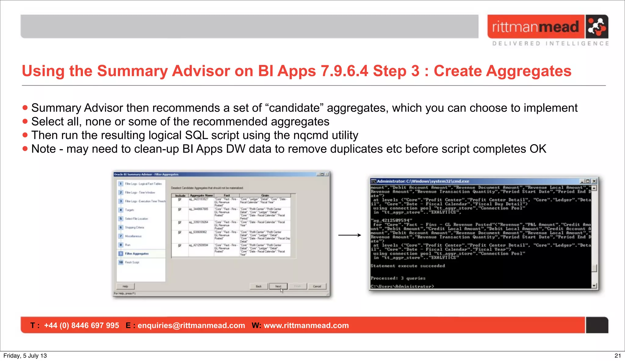 T : +44 (0) 8446 697 995 E : enquiries@rittmanmead.com W: www.rittmanmead.com
Using the Summary Advisor on BI Apps 7.9.6.4 Step 3 : Create Aggregates
•Summary Advisor then recommends a set of “candidate” aggregates, which you can choose to implement
•Select all, none or some of the recommended aggregates
•Then run the resulting logical SQL script using the nqcmd utility
•Note - may need to clean-up BI Apps DW data to remove duplicates etc before script completes OK
21Friday, 5 July 13
 
