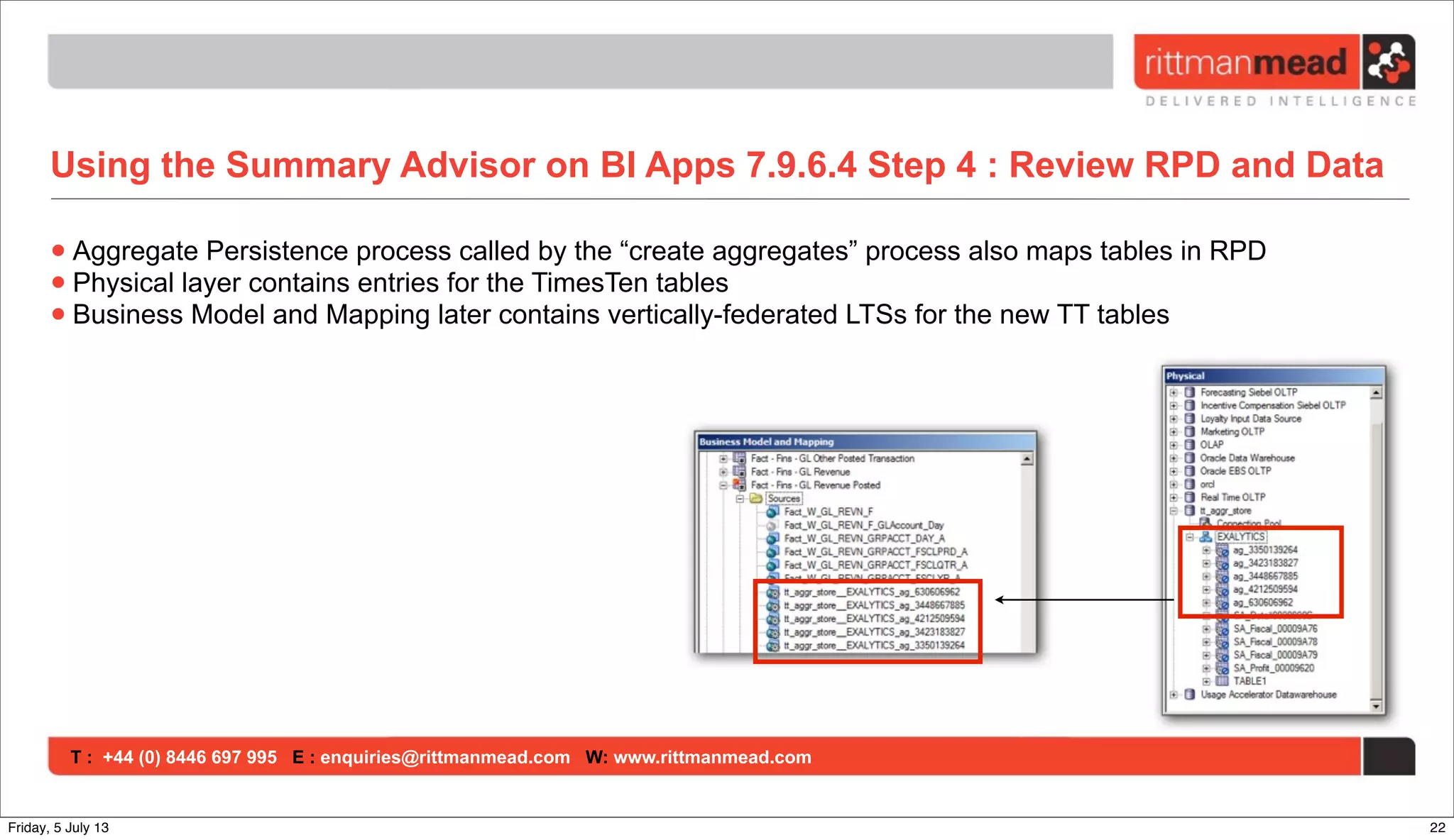T : +44 (0) 8446 697 995 E : enquiries@rittmanmead.com W: www.rittmanmead.com
Using the Summary Advisor on BI Apps 7.9.6.4 Step 4 : Review RPD and Data
•Aggregate Persistence process called by the “create aggregates” process also maps tables in RPD
•Physical layer contains entries for the TimesTen tables
•Business Model and Mapping later contains vertically-federated LTSs for the new TT tables
22Friday, 5 July 13
 