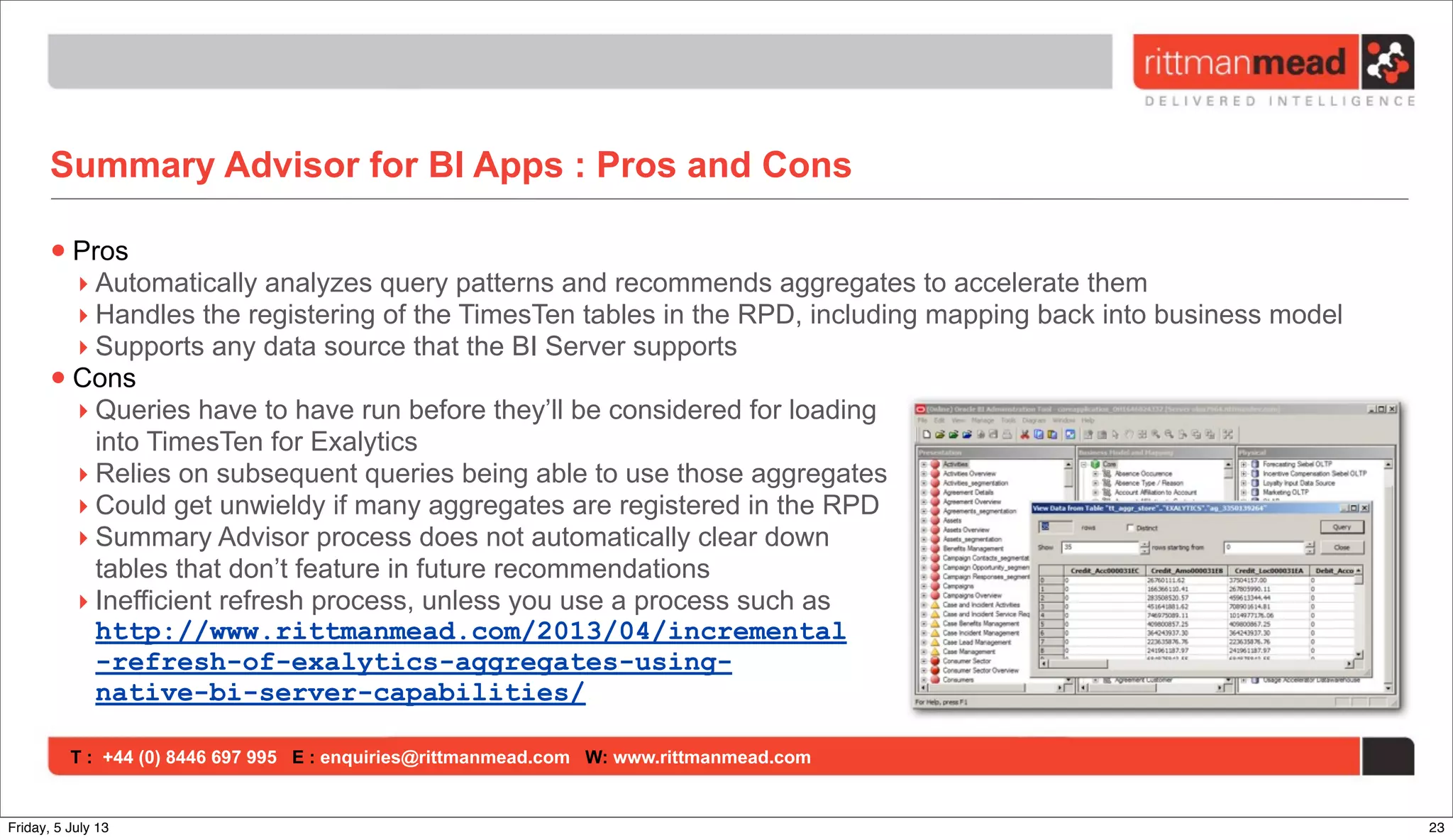 T : +44 (0) 8446 697 995 E : enquiries@rittmanmead.com W: www.rittmanmead.com
Summary Advisor for BI Apps : Pros and Cons
•Pros
‣ Automatically analyzes query patterns and recommends aggregates to accelerate them
‣ Handles the registering of the TimesTen tables in the RPD, including mapping back into business model
‣ Supports any data source that the BI Server supports
•Cons
‣ Queries have to have run before they’ll be considered for loading
into TimesTen for Exalytics
‣ Relies on subsequent queries being able to use those aggregates
‣ Could get unwieldy if many aggregates are registered in the RPD
‣ Summary Advisor process does not automatically clear down
tables that don’t feature in future recommendations
‣ Inefficient refresh process, unless you use a process such as
http://www.rittmanmead.com/2013/04/incremental
-refresh-of-exalytics-aggregates-using-
native-bi-server-capabilities/
23Friday, 5 July 13
 