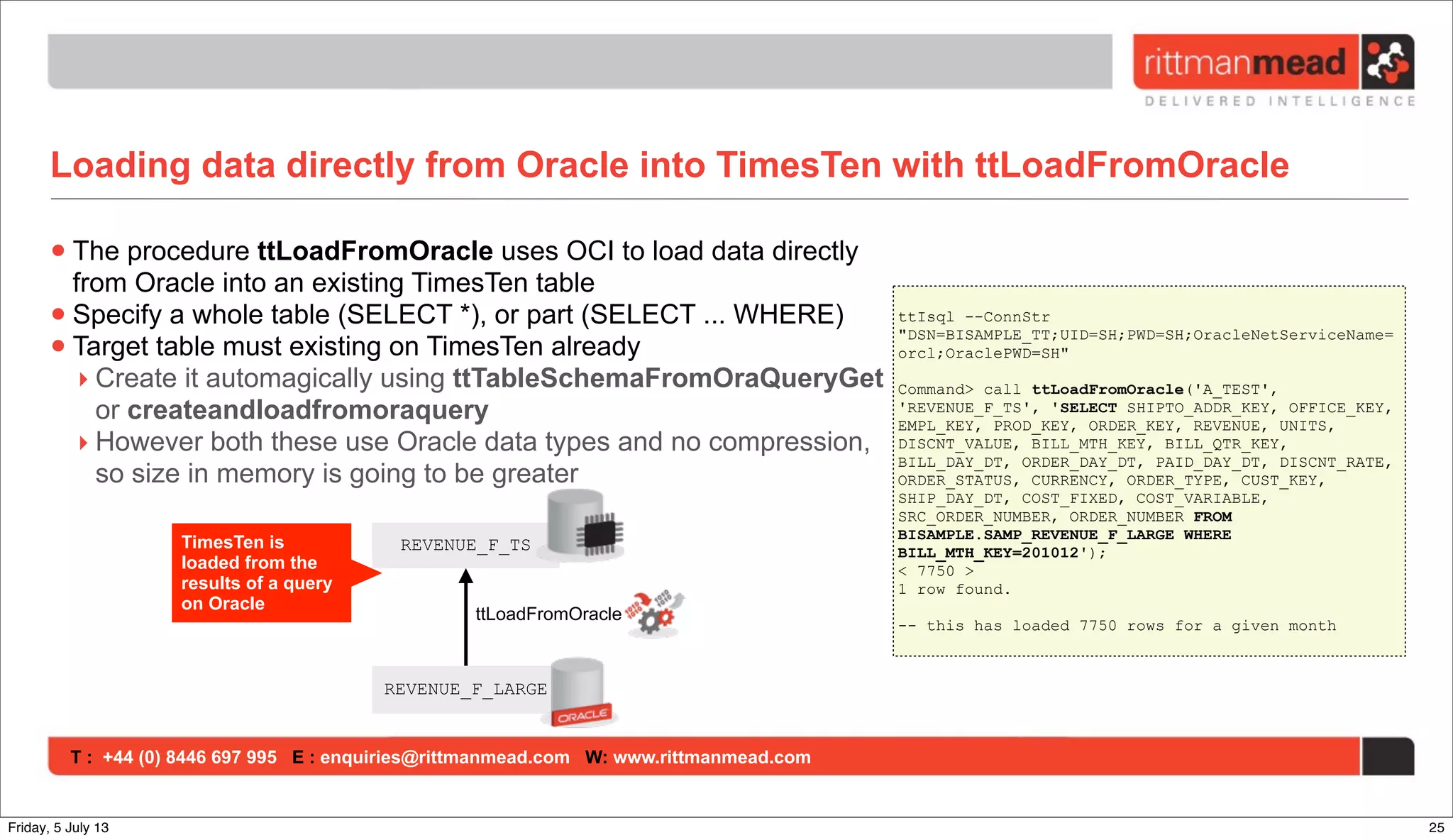 T : +44 (0) 8446 697 995 E : enquiries@rittmanmead.com W: www.rittmanmead.com
Loading data directly from Oracle into TimesTen with ttLoadFromOracle
•The procedure ttLoadFromOracle uses OCI to load data directly
from Oracle into an existing TimesTen table
•Specify a whole table (SELECT *), or part (SELECT ... WHERE)
•Target table must existing on TimesTen already
‣ Create it automagically using ttTableSchemaFromOraQueryGet
or createandloadfromoraquery
‣ However both these use Oracle data types and no compression,
so size in memory is going to be greater
REVENUE_F_TS
REVENUE_F_LARGE
ttIsql --ConnStr
"DSN=BISAMPLE_TT;UID=SH;PWD=SH;OracleNetServiceName=
orcl;OraclePWD=SH"
Command> call ttLoadFromOracle('A_TEST',
'REVENUE_F_TS', 'SELECT SHIPTO_ADDR_KEY, OFFICE_KEY,
EMPL_KEY, PROD_KEY, ORDER_KEY, REVENUE, UNITS,
DISCNT_VALUE, BILL_MTH_KEY, BILL_QTR_KEY,
BILL_DAY_DT, ORDER_DAY_DT, PAID_DAY_DT, DISCNT_RATE,
ORDER_STATUS, CURRENCY, ORDER_TYPE, CUST_KEY,
SHIP_DAY_DT, COST_FIXED, COST_VARIABLE,
SRC_ORDER_NUMBER, ORDER_NUMBER FROM
BISAMPLE.SAMP_REVENUE_F_LARGE WHERE
BILL_MTH_KEY=201012');
< 7750 >
1 row found.
-- this has loaded 7750 rows for a given month
TimesTen is
loaded from the
results of a query
on Oracle
ttLoadFromOracle
25Friday, 5 July 13
 