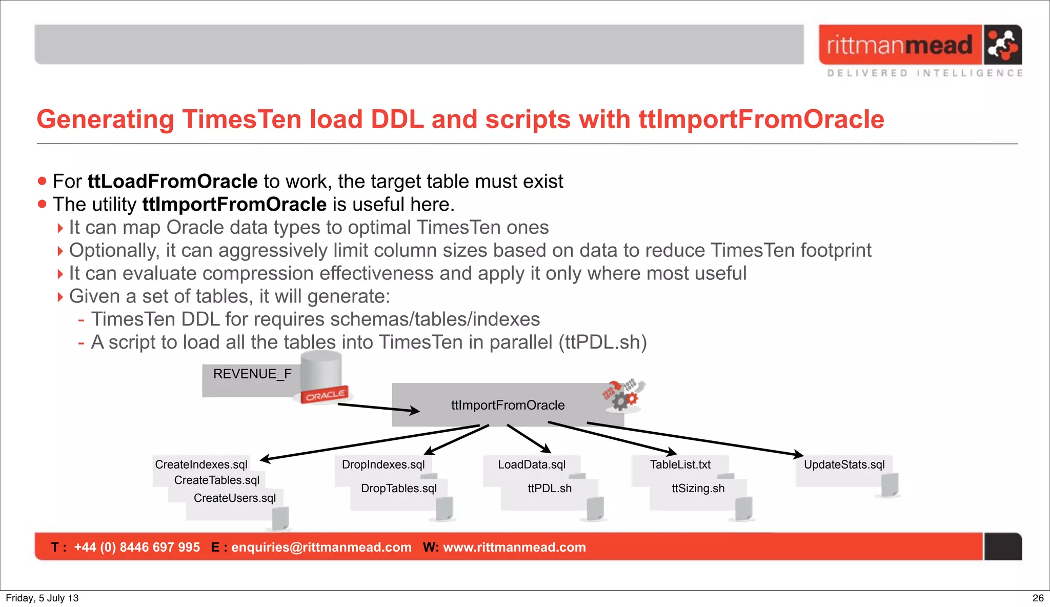 T : +44 (0) 8446 697 995 E : enquiries@rittmanmead.com W: www.rittmanmead.com
Generating TimesTen load DDL and scripts with ttImportFromOracle
•For ttLoadFromOracle to work, the target table must exist
•The utility ttImportFromOracle is useful here.
‣ It can map Oracle data types to optimal TimesTen ones
‣ Optionally, it can aggressively limit column sizes based on data to reduce TimesTen footprint
‣ It can evaluate compression effectiveness and apply it only where most useful
‣ Given a set of tables, it will generate:
- TimesTen DDL for requires schemas/tables/indexes
- A script to load all the tables into TimesTen in parallel (ttPDL.sh)
CreateIndexes.sql
ttImportFromOracle
REVENUE_F
CreateTables.sql
CreateUsers.sql
DropIndexes.sql
DropTables.sql
LoadData.sql TableList.txt
ttPDL.sh ttSizing.sh
UpdateStats.sql
26Friday, 5 July 13
 