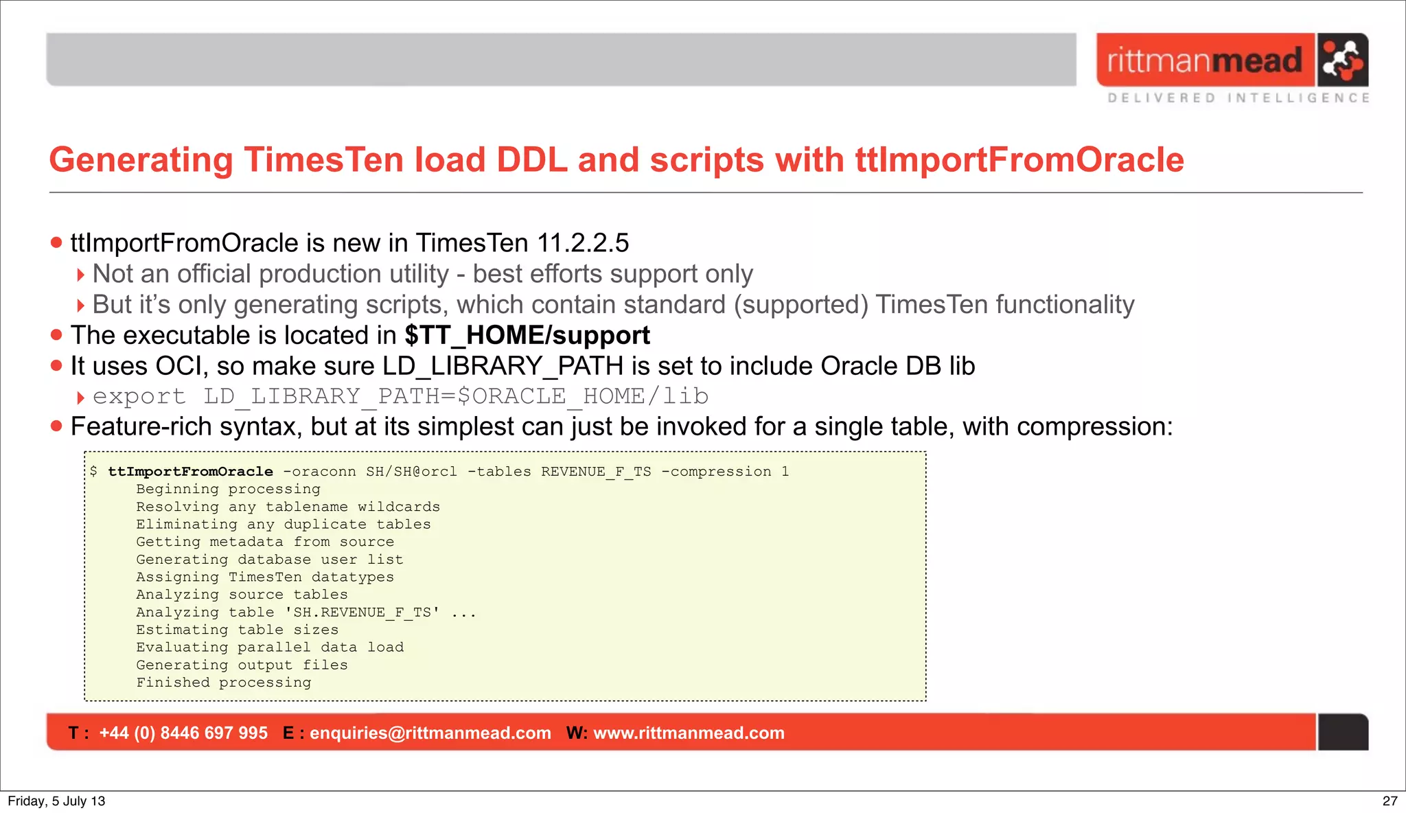 T : +44 (0) 8446 697 995 E : enquiries@rittmanmead.com W: www.rittmanmead.com
Generating TimesTen load DDL and scripts with ttImportFromOracle
•ttImportFromOracle is new in TimesTen 11.2.2.5
‣ Not an official production utility - best efforts support only
‣ But it’s only generating scripts, which contain standard (supported) TimesTen functionality
•The executable is located in $TT_HOME/support
•It uses OCI, so make sure LD_LIBRARY_PATH is set to include Oracle DB lib
‣ export LD_LIBRARY_PATH=$ORACLE_HOME/lib
•Feature-rich syntax, but at its simplest can just be invoked for a single table, with compression:
$ ttImportFromOracle -oraconn SH/SH@orcl -tables REVENUE_F_TS -compression 1
Beginning processing
Resolving any tablename wildcards
Eliminating any duplicate tables
Getting metadata from source
Generating database user list
Assigning TimesTen datatypes
Analyzing source tables
Analyzing table 'SH.REVENUE_F_TS' ...
Estimating table sizes
Evaluating parallel data load
Generating output files
Finished processing
27Friday, 5 July 13
 