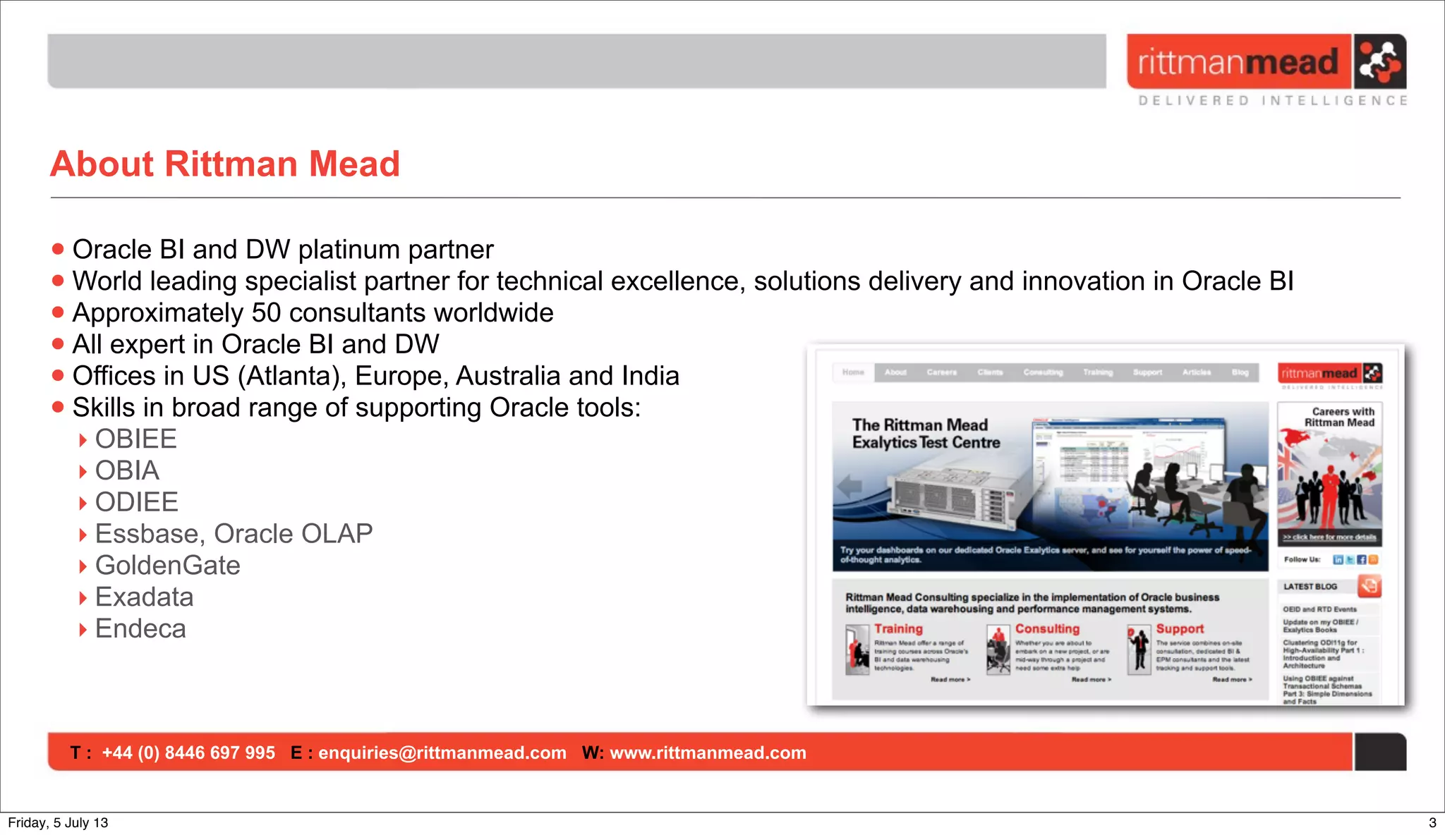 T : +44 (0) 8446 697 995 E : enquiries@rittmanmead.com W: www.rittmanmead.com
About Rittman Mead
•Oracle BI and DW platinum partner
•World leading specialist partner for technical excellence, solutions delivery and innovation in Oracle BI
•Approximately 50 consultants worldwide
•All expert in Oracle BI and DW
•Offices in US (Atlanta), Europe, Australia and India
•Skills in broad range of supporting Oracle tools:
‣ OBIEE
‣ OBIA
‣ ODIEE
‣ Essbase, Oracle OLAP
‣ GoldenGate
‣ Exadata
‣ Endeca
3Friday, 5 July 13
 