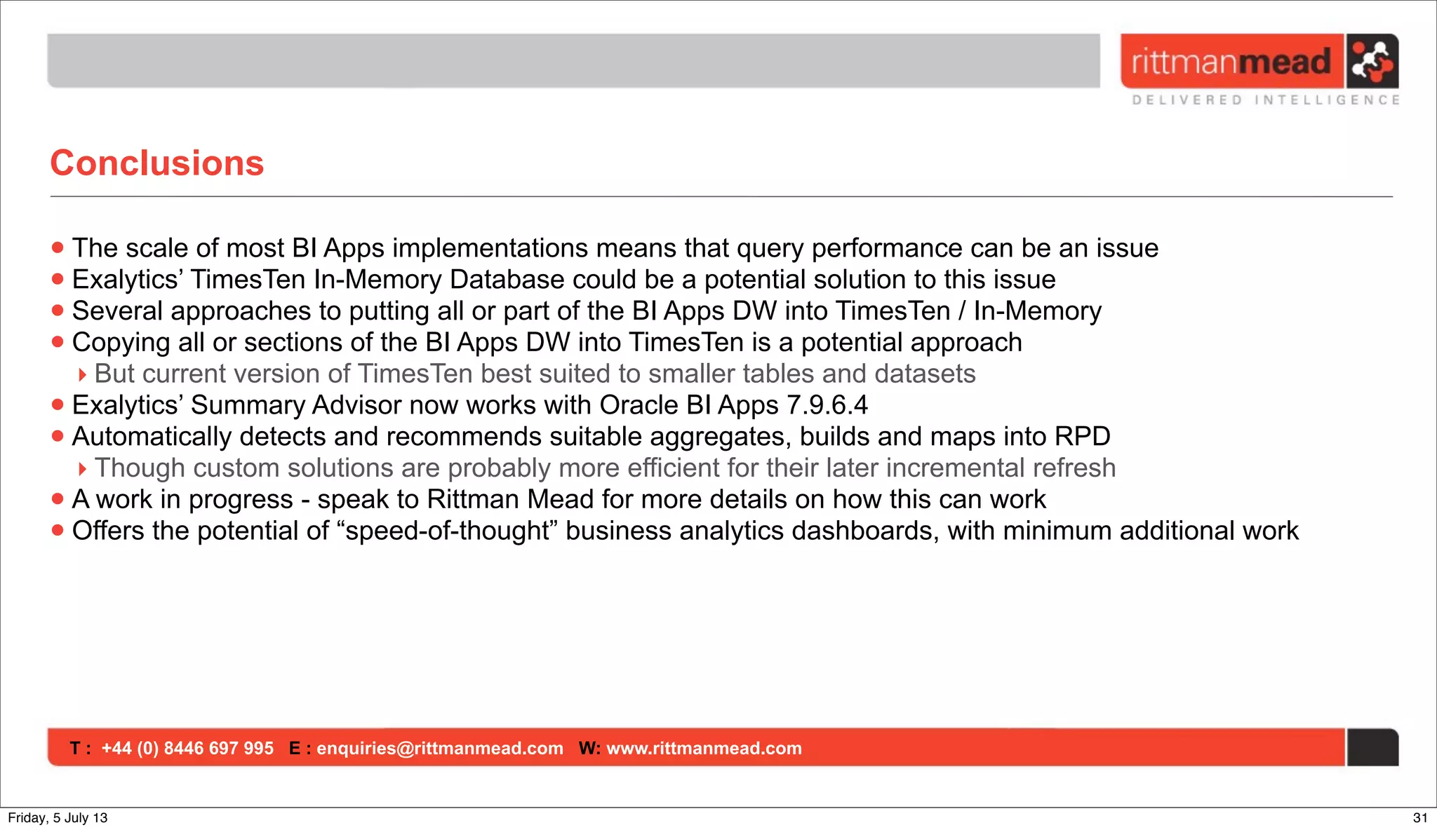 T : +44 (0) 8446 697 995 E : enquiries@rittmanmead.com W: www.rittmanmead.com
Conclusions
•The scale of most BI Apps implementations means that query performance can be an issue
•Exalytics’ TimesTen In-Memory Database could be a potential solution to this issue
•Several approaches to putting all or part of the BI Apps DW into TimesTen / In-Memory
•Copying all or sections of the BI Apps DW into TimesTen is a potential approach
‣ But current version of TimesTen best suited to smaller tables and datasets
•Exalytics’ Summary Advisor now works with Oracle BI Apps 7.9.6.4
•Automatically detects and recommends suitable aggregates, builds and maps into RPD
‣ Though custom solutions are probably more efficient for their later incremental refresh
•A work in progress - speak to Rittman Mead for more details on how this can work
•Offers the potential of “speed-of-thought” business analytics dashboards, with minimum additional work
31Friday, 5 July 13
 