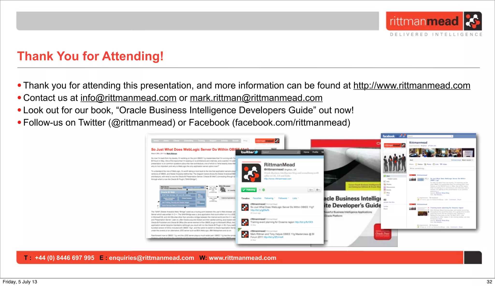 T : +44 (0) 8446 697 995 E : enquiries@rittmanmead.com W: www.rittmanmead.com
Thank You for Attending!
• Thank you for attending this presentation, and more information can be found at http://www.rittmanmead.com
• Contact us at info@rittmanmead.com or mark.rittman@rittmanmead.com
• Look out for our book, “Oracle Business Intelligence Developers Guide” out now!
• Follow-us on Twitter (@rittmanmead) or Facebook (facebook.com/rittmanmead)
32Friday, 5 July 13
 