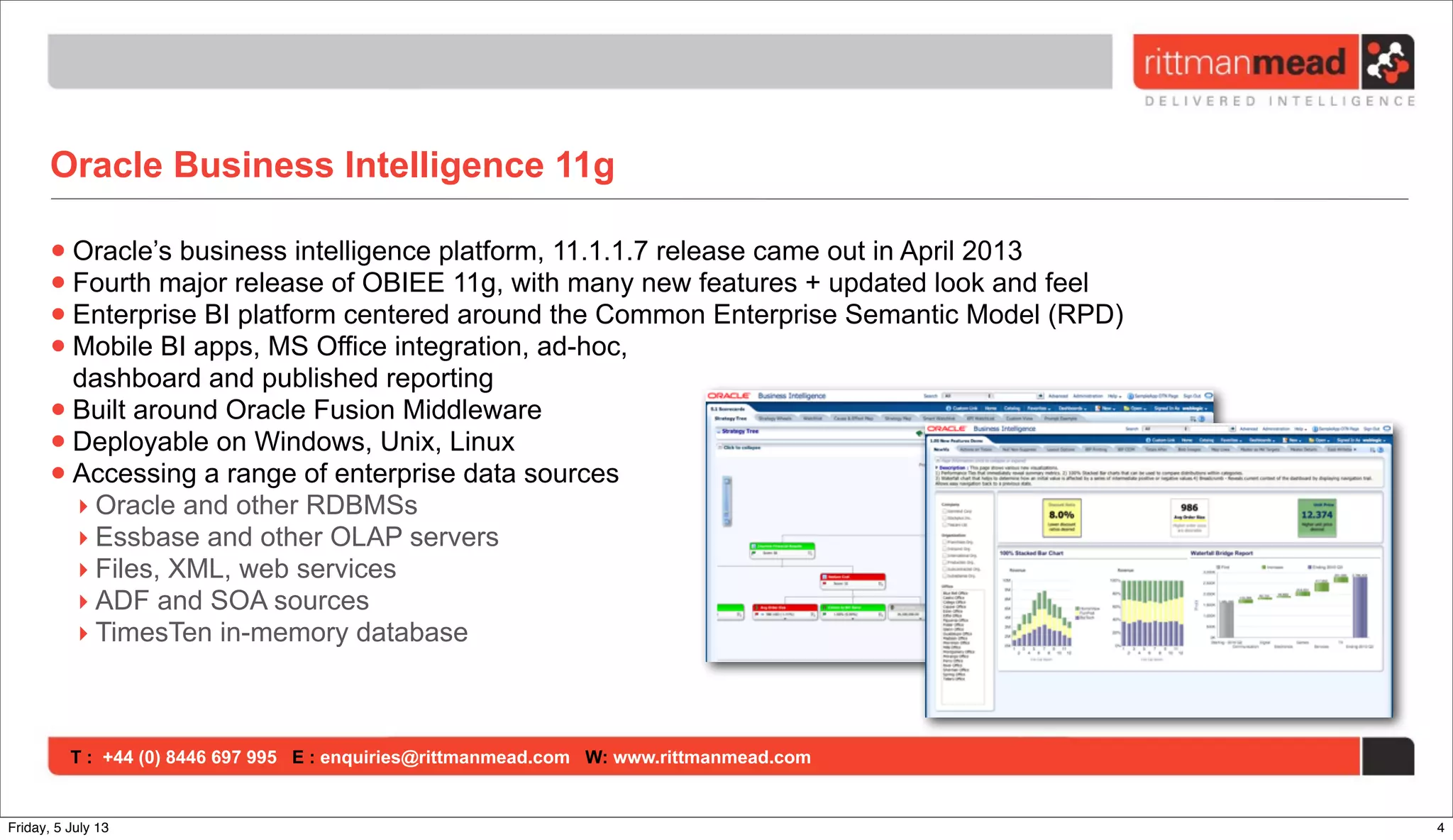 T : +44 (0) 8446 697 995 E : enquiries@rittmanmead.com W: www.rittmanmead.com
Oracle Business Intelligence 11g
•Oracle’s business intelligence platform, 11.1.1.7 release came out in April 2013
•Fourth major release of OBIEE 11g, with many new features + updated look and feel
•Enterprise BI platform centered around the Common Enterprise Semantic Model (RPD)
•Mobile BI apps, MS Office integration, ad-hoc,
dashboard and published reporting
•Built around Oracle Fusion Middleware
•Deployable on Windows, Unix, Linux
•Accessing a range of enterprise data sources
‣ Oracle and other RDBMSs
‣ Essbase and other OLAP servers
‣ Files, XML, web services
‣ ADF and SOA sources
‣ TimesTen in-memory database
4Friday, 5 July 13
 