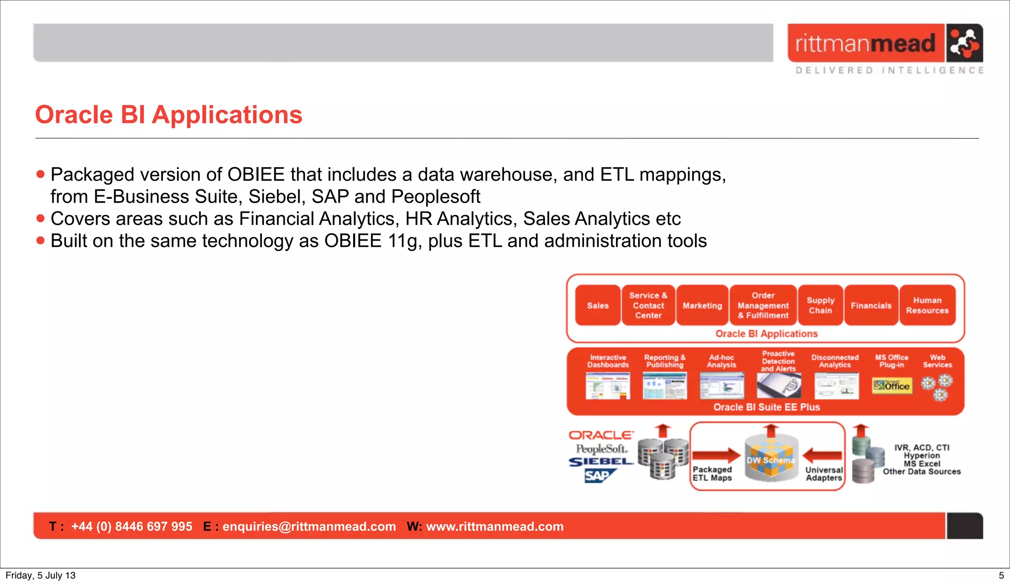 T : +44 (0) 8446 697 995 E : enquiries@rittmanmead.com W: www.rittmanmead.com
Oracle BI Applications
•Packaged version of OBIEE that includes a data warehouse, and ETL mappings,
from E-Business Suite, Siebel, SAP and Peoplesoft
•Covers areas such as Financial Analytics, HR Analytics, Sales Analytics etc
•Built on the same technology as OBIEE 11g, plus ETL and administration tools
5Friday, 5 July 13
 