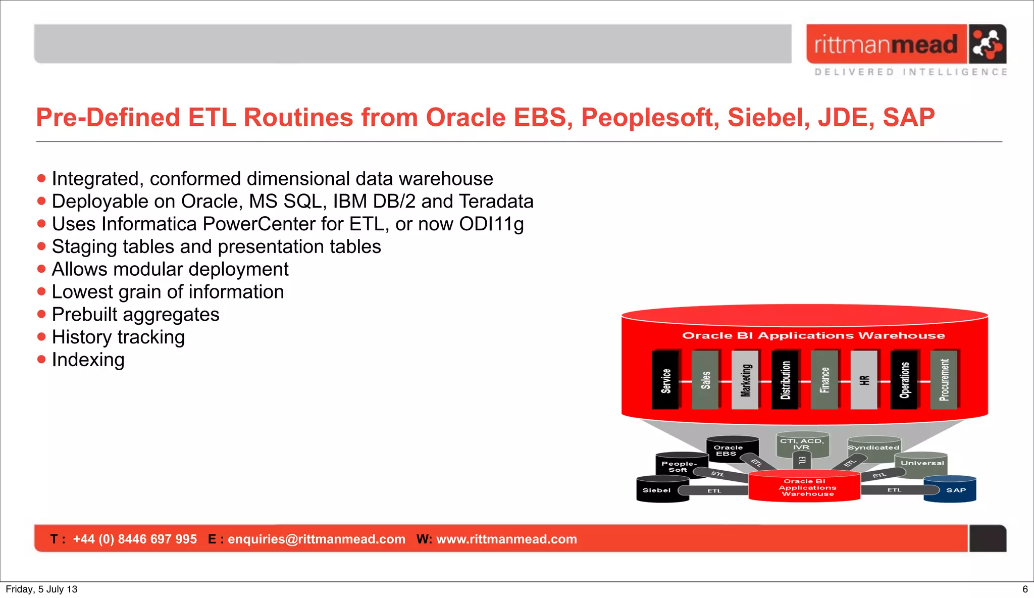 T : +44 (0) 8446 697 995 E : enquiries@rittmanmead.com W: www.rittmanmead.com
Pre-Defined ETL Routines from Oracle EBS, Peoplesoft, Siebel, JDE, SAP
•Integrated, conformed dimensional data warehouse
•Deployable on Oracle, MS SQL, IBM DB/2 and Teradata
•Uses Informatica PowerCenter for ETL, or now ODI11g
•Staging tables and presentation tables
•Allows modular deployment
•Lowest grain of information
•Prebuilt aggregates
•History tracking
•Indexing
6Friday, 5 July 13
 