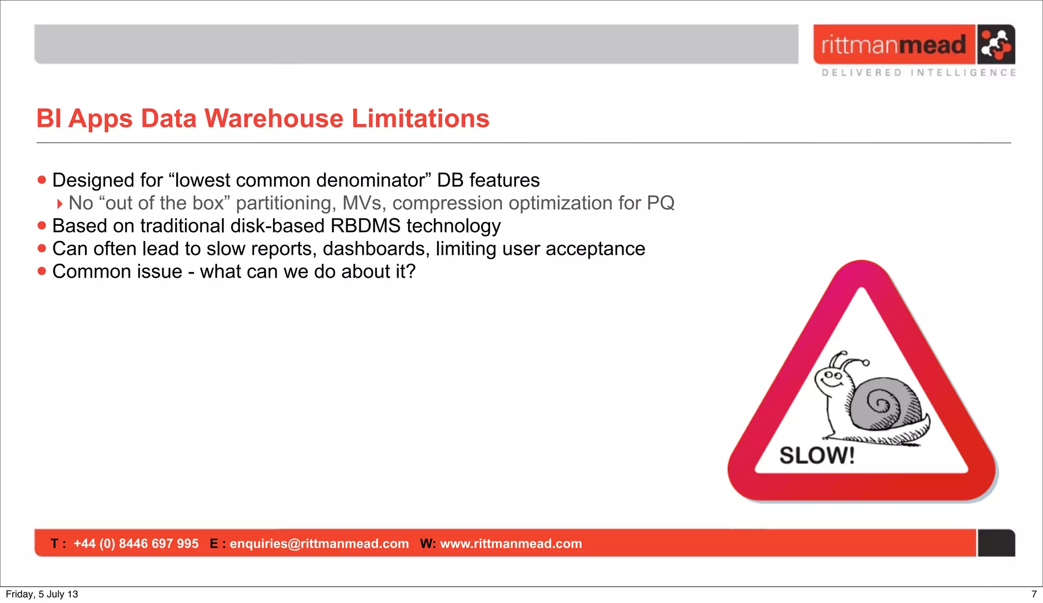 T : +44 (0) 8446 697 995 E : enquiries@rittmanmead.com W: www.rittmanmead.com
BI Apps Data Warehouse Limitations
•Designed for “lowest common denominator” DB features
‣ No “out of the box” partitioning, MVs, compression optimization for PQ
•Based on traditional disk-based RBDMS technology
•Can often lead to slow reports, dashboards, limiting user acceptance
•Common issue - what can we do about it?
7Friday, 5 July 13
 