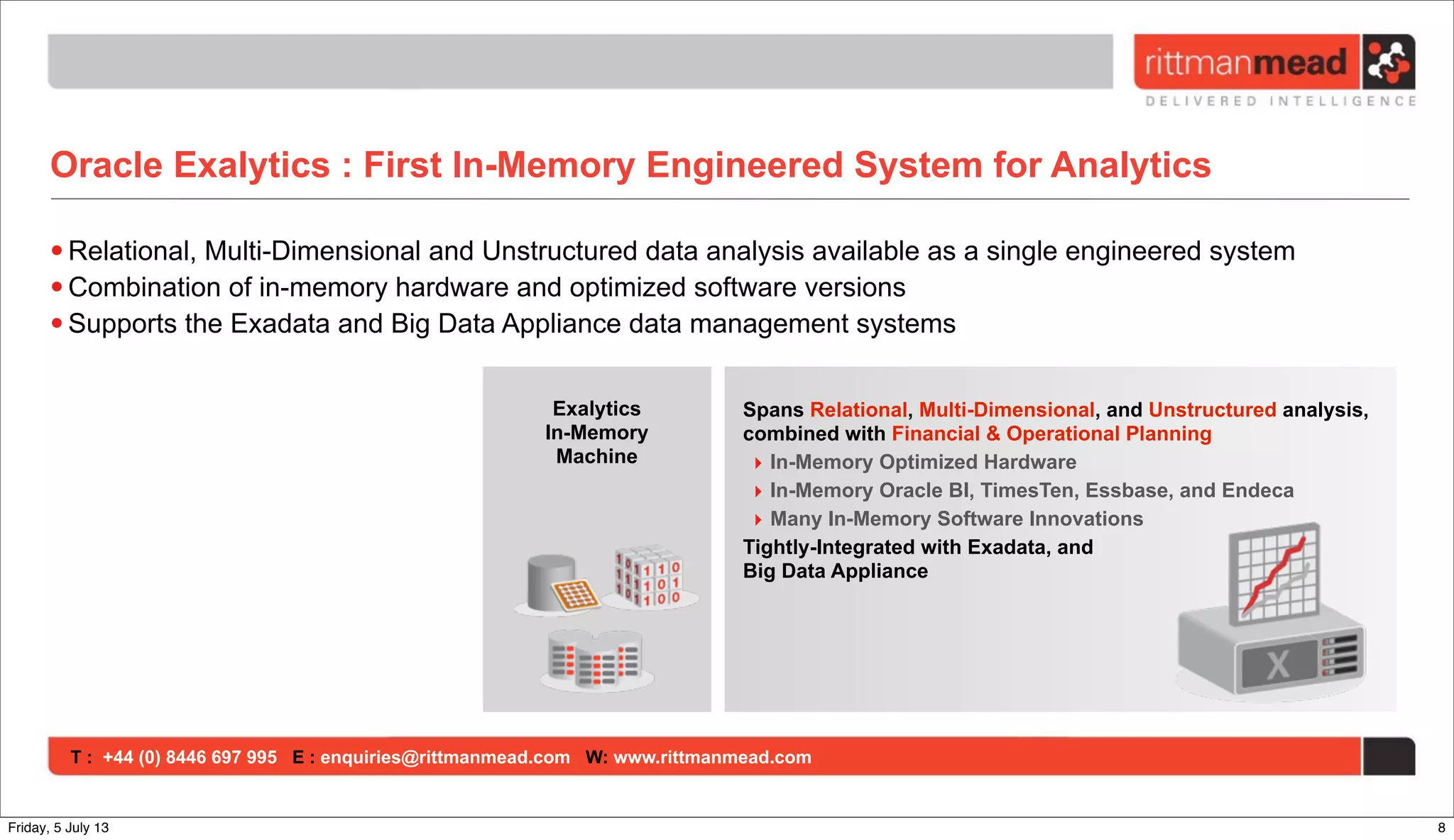 T : +44 (0) 8446 697 995 E : enquiries@rittmanmead.com W: www.rittmanmead.com
Oracle Exalytics : First In-Memory Engineered System for Analytics
• Relational, Multi-Dimensional and Unstructured data analysis available as a single engineered system
• Combination of in-memory hardware and optimized software versions
• Supports the Exadata and Big Data Appliance data management systems
Exalytics
In-Memory
Machine
Spans Relational, Multi-Dimensional, and Unstructured analysis,
combined with Financial & Operational Planning
‣ In-Memory Optimized Hardware
‣ In-Memory Oracle BI, TimesTen, Essbase, and Endeca
‣ Many In-Memory Software Innovations
Tightly-Integrated with Exadata, and
Big Data Appliance
8Friday, 5 July 13
 