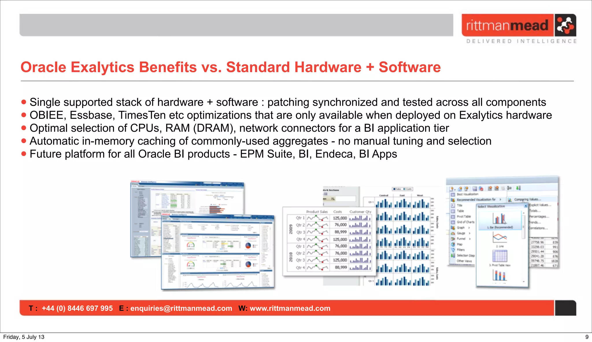 T : +44 (0) 8446 697 995 E : enquiries@rittmanmead.com W: www.rittmanmead.com
Oracle Exalytics Benefits vs. Standard Hardware + Software
•Single supported stack of hardware + software : patching synchronized and tested across all components
•OBIEE, Essbase, TimesTen etc optimizations that are only available when deployed on Exalytics hardware
•Optimal selection of CPUs, RAM (DRAM), network connectors for a BI application tier
•Automatic in-memory caching of commonly-used aggregates - no manual tuning and selection
•Future platform for all Oracle BI products - EPM Suite, BI, Endeca, BI Apps
9Friday, 5 July 13
 