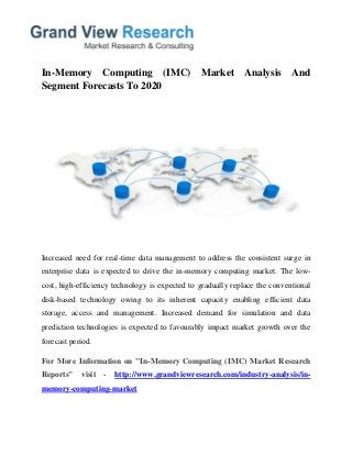 In-Memory Computing (IMC) Market Analysis And
Segment Forecasts To 2020
Increased need for real-time data management to address the consistent surge in
enterprise data is expected to drive the in-memory computing market. The low-
cost, high-efficiency technology is expected to gradually replace the conventional
disk-based technology owing to its inherent capacity enabling efficient data
storage, access and management. Increased demand for simulation and data
prediction technologies is expected to favourably impact market growth over the
forecast period.
For More Information on "In-Memory Computing (IMC) Market Research
Reports" visit - http://www.grandviewresearch.com/industry-analysis/in-
memory-computing-market
 