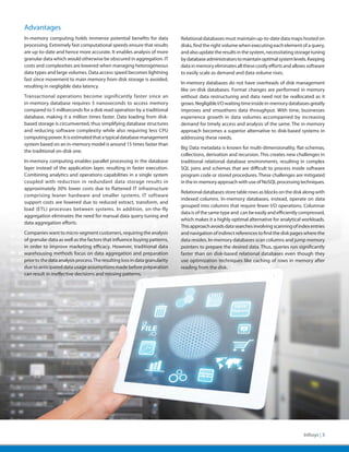 Advantages
In-memory computing holds immense potential benefits for data                Relational databases must maintain up-to-date data maps hosted on
processing. Extremely fast computational speeds ensure that results          disks, find the right volume when executing each element of a query,
are up-to-date and hence more accurate. It enables analysis of more          and also update the results in the system, necessitating storage tuning
granular data which would otherwise be obscured in aggregation. IT           by database administrators to maintain optimal system levels. Keeping
costs and complexities are lowered when managing heterogeneous               data in memory eliminates all these costly efforts and allows software
data types and large volumes. Data access speed becomes lightning            to easily scale as demand and data volume rises.
fast since movement to main memory from disk storage is avoided,
                                                                             In-memory databases do not have overheads of disk management
resulting in negligible data latency.
                                                                             like on-disk databases. Format changes are performed in memory
Transactional operations become significantly faster since an                without data restructuring and data need not be reallocated as it
in-memory database requires 5 nanoseconds to access memory                   grows. Negligible I/O waiting time inside in-memory databases greatly
compared to 5 milliseconds for a disk read operation by a traditional        improves and smoothens data throughput. With time, businesses
database, making it a million times faster. Data loading from disk-          experience growth in data volumes accompanied by increasing
based storage is circumvented, thus simplifying database structures          demand for timely access and analysis of the same. The in-memory
and reducing software complexity while also requiring less CPU               approach becomes a superior alternative to disk-based systems in
computing power. It is estimated that a typical database management          addressing these needs.
system based on an in-memory model is around 15 times faster than
                                                                             Big Data metadata is known for multi-dimensionality, flat-schemas,
the traditional on-disk one.
                                                                             collections, derivation and recursion. This creates new challenges in
In-memory computing enables parallel processing in the database              traditional relational database environments, resulting in complex
layer instead of the application layer, resulting in faster execution.       SQL joins and schemas that are difficult to process inside software
Combining analytics and operations capabilities in a single system           program code or stored procedures. These challenges are mitigated
coupled with reduction in redundant data storage results in                  in the in-memory approach with use of NoSQL processing techniques.
approximately 30% lower costs due to flattened IT infrastructure
                                                                             Relational databases store table rows as blocks on the disk along with
comprising leaner hardware and smaller systems. IT software
                                                                             indexed columns. In-memory databases, instead, operate on data
support costs are lowered due to reduced extract, transform, and
                                                                             grouped into columns that require fewer I/O operations. Columnar
load (ETL) processes between systems. In addition, on-the-fly
                                                                             data is of the same type and can be easily and efficiently compressed,
aggregation eliminates the need for manual data query tuning and
                                                                             which makes it a highly optimal alternative for analytical workloads.
data aggregation efforts.
                                                                             This approach avoids data searches involving scanning of index entries
Companies want to micro-segment customers, requiring the analysis            and navigation of indirect references to find the disk pages where the
of granular data as well as the factors that influence buying patterns,      data resides. In-memory databases scan columns and jump memory
in order to improve marketing efficacy. However, traditional data            pointers to prepare the desired data. Thus, queries run significantly
warehousing methods focus on data aggregation and preparation                faster than on disk-based relational databases even though they
prior to the data analysis process. The resulting loss in data granularity   use optimization techniques like caching of rows in memory after
due to anticipated data usage assumptions made before preparation            reading from the disk.
can result in ineffective decisions and missing patterns.




                                                                                                                                         Infosys | 3
 