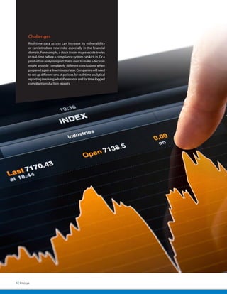 Challenges
          Real-time data access can increase its vulnerability
          or can introduce new risks, especially in the financial
          domain. For example, a stock trader may execute trades
          in real-time before a compliance system can kick in. Or a
          production analysis report that is used to make a decision
          might provide completely different conclusions when
          prepared again a few minutes later. Companies will need
          to set up different sets of policies for real-time analytical
          reporting involving what-if scenarios and for time-logged
          compliant production reports.




4 | Infosys
 