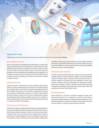 Application Areas
Following are some of the potential areas that can benefit immensely from in-memory technologies:


Personalized Incentives                                                   candidates and then execute these trades in seconds. If data is fetched
                                                                          from disks using traditional techniques, the system might give losses
Point-of-sale retailers and loyalty program distributors can offer more
                                                                          due to time delays. In-memory systems offer the speed and scalability
attractive real-time discounts to long-term customers based on their
                                                                          critical to succeed in these operations.
individual purchase history. Analytics of this nature requires a large
amount of data mining with quick results. E-commerce sites can
leverage in-memory databases and parallel processing algorithms to        Next Generation Analytics
handle a far greater load with improved site response performance         In order to improve quality of decisions, data has to be processed at
to enhance customer satisfaction and lure new customers, resulting        a higher frequency. Using traditional analytics, mining of terabytes
in higher revenues.                                                       of data will require days to identify useful results and trends. In-
                                                                          memory analytics can perform the same operation in hours, even
Optimized Pricing                                                         minutes, making in-memory technology an integral part of high-
                                                                          performance analytics in future. Speedy execution will bring huge
Large retail chains can advertise the most competitive rates for their
                                                                          competitive advantage to businesses that need to make correct and
goods by closely monitoring their inventory and carefully tracking
                                                                          rapid decisions driven by the latest trends.
consumption patterns and trends, to be able to optimally order items
from suppliers. This process can be further streamlined by tracking
truck routes and traffic data in real-time in order to meet dynamic       Risk Management
demand. Software systems for this level of sophistication require         Fraud detection is critical for companies engaged in high-value
absolutely latest data and the capability to process it in real-time in   financial transactions. It is imperative to raise an alert when a
order to offer products at the lowest cost while avoiding overstocking    transaction is about to happen, as delays could prove disastrous. Since
or running out of fast moving goods.                                      detection algorithms must process terabytes of financial transactions
                                                                          in a few seconds, in-memory systems become essential.
High Frequency Transactions
Trading firms deploy sophisticated high-frequency trading platforms
that automatically and swiftly make buy and sell decisions that are
driven by price pattern changes in order to survive and make profits.
A delay of even a few microseconds can degrade these systems’
performance. Analytical algorithms must scan long-term price points
of hundreds of stocks to identify promising long/short selling stock


                                                                                                                                      Infosys | 5
 